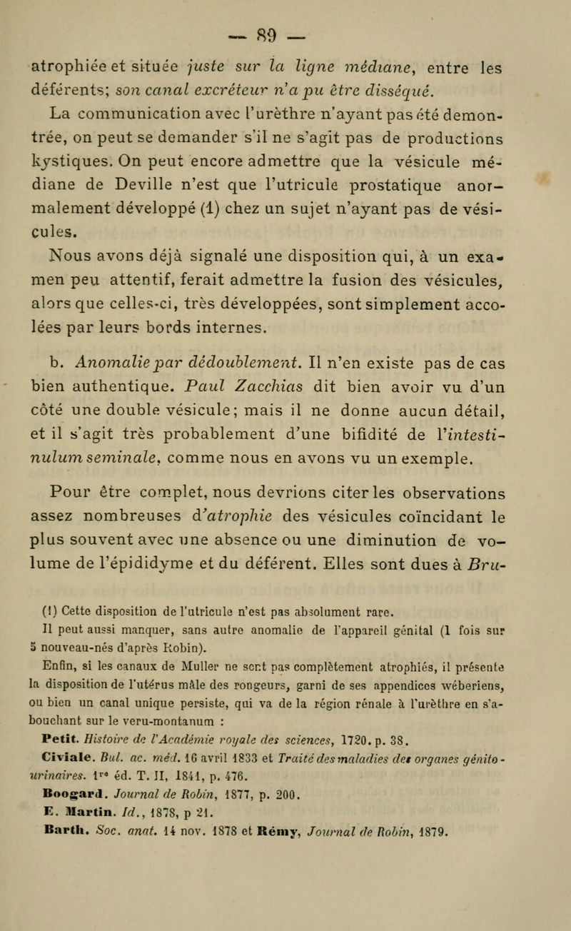 atrophiée et située juste sur la ligne médiane^ entre les déférents; son canal excréteur na pu être disséqué. La communication avec l'urèthre n'ayant pas été démon- trée, on peut se demander s'il ne s'agit pas de productions kystiques. On peut encore admettre que la vésicule mé- diane de Deville n'est que l'utricuie prostatique anor- malement développé (1) chez un sujet n'ayant pas de vési- cules. Nous avons déjà signalé une disposition qui, à un exa- men peu attentif, ferait admettre la fusion des vésicules, alors que celles-ci, très développées, sont simplement acco- lées par leurs bords internes. b. Anomalie par dédoublement. Il n'en existe pas de cas bien authentique. Paul Zacchias dit bien avoir vu d'un côté une double vésicule; mais il ne donne aucun détail, et il s'agit très probablement d'une bifidité de Vintesti^ nulum séminale, comme nous en avons vu un exemple. Pour être complet, nous devrions citer les observations assez nombreuses d'atrophie des vésicules coïncidant le plus souvent avec une absence ou une diminution de vo- lume de l'épididyme et du déférent. Elles sont dues à Bru- (I) Cette disposition de l'utricuie n'est pas absolument rare. Il peut aussi manquer, sans autre anomalie de l'appareil génital (1 fois sur 5 nouveau-nés d'après Robin). Enfin, si les canaux de Muller ne sent pas complètement atrophiés, il présente la disposition de l'utérus mâle des rongeurs, garni de ses appendices wéberiens, ou bien un canal unique persiste, qui va de la région rénale à Turètlire en s'a- bouchant sur le veru-montanum : Petit. Histoire de l'Académie royale des sciences, 1720. p. 38. Civiale. BuL ac. méd. 16 avril 1833 et Traité des maladies des organes génito- urinaires. lr« éd. T. II, 1841, p. 476. Boogard. Journal de Robin, 1877, p. 200. E. illartin. Id., 1878, p 21. Barth. -Soc. anat. 14 nov. 1878 et Rémy, Journal de Robin, 1879.