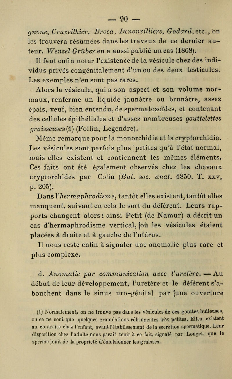 grtone^ Cruveilhîer^ Broca, DenonvillierSf Godard, etc., on les trouvera résumées dans les travaux de ce dernier au- teur. Wenzel Grûber en a aussi publié un cas (1868;. Il faut enfin noter l'existence de la vésicule chez des indi- vidus privés congénitalement d'un ou des deux testicules. Les exemples n'en sont pas rares. Alors la vésicule, qui a son aspect et son volume nor- maux, renferme un liquide jaunâtre ou brunâtre, assez épais, veuf, bien entendu, de spermatozoïdes, et contenant des cellules épithéliales et d'assez nombreuses gouttelettes graisseuses {i) (Follin, Legendre). Même remarque pour la monorchidie et la cryptorchidie. Les vésicules sont parfois plus 'petites qu^'à l'état normal, mais elles existent et contiennent les mêmes éléments. Ces faits ont été également observés chez les chevaux cryptorchides par Colin (Bul. soc, anat, 1850. T. xxv, p. 205). 'DixnsVhermaphrodisme, tantôt elles existent, tantôt elles manquent, suivant en cela le sort du déférent. Leurs rap- ports changent alors : ainsi Petit (de Namur) a décrit un cas d'hermaphrodisme vertical, |où les vésicules étaient placées à droite et à gauche de l'utérus. Il nous reste enfin à signaler une anomalie plus rare et plus complexe. d. Anomalie par communication avec Vuretère. — Au début de leur développement, l'uretère et le déférent s'a- bouchent dans le sinus uro-génital par [une ouverture (l) Normalement, on ne trouve pas dans les vésicules de ces gouttes huileuses, ou ce ne sont que quelques granulations réfringentes très petites. Elles existent au contraire chez l'enfant, avant l'établissement de la sécrétion spermatique. Leur disparition chez l'adulte nous paraît tenir à ce fait, signalé par Longet, que le sperme jouit de la propriété d'émulsionner les graisses.