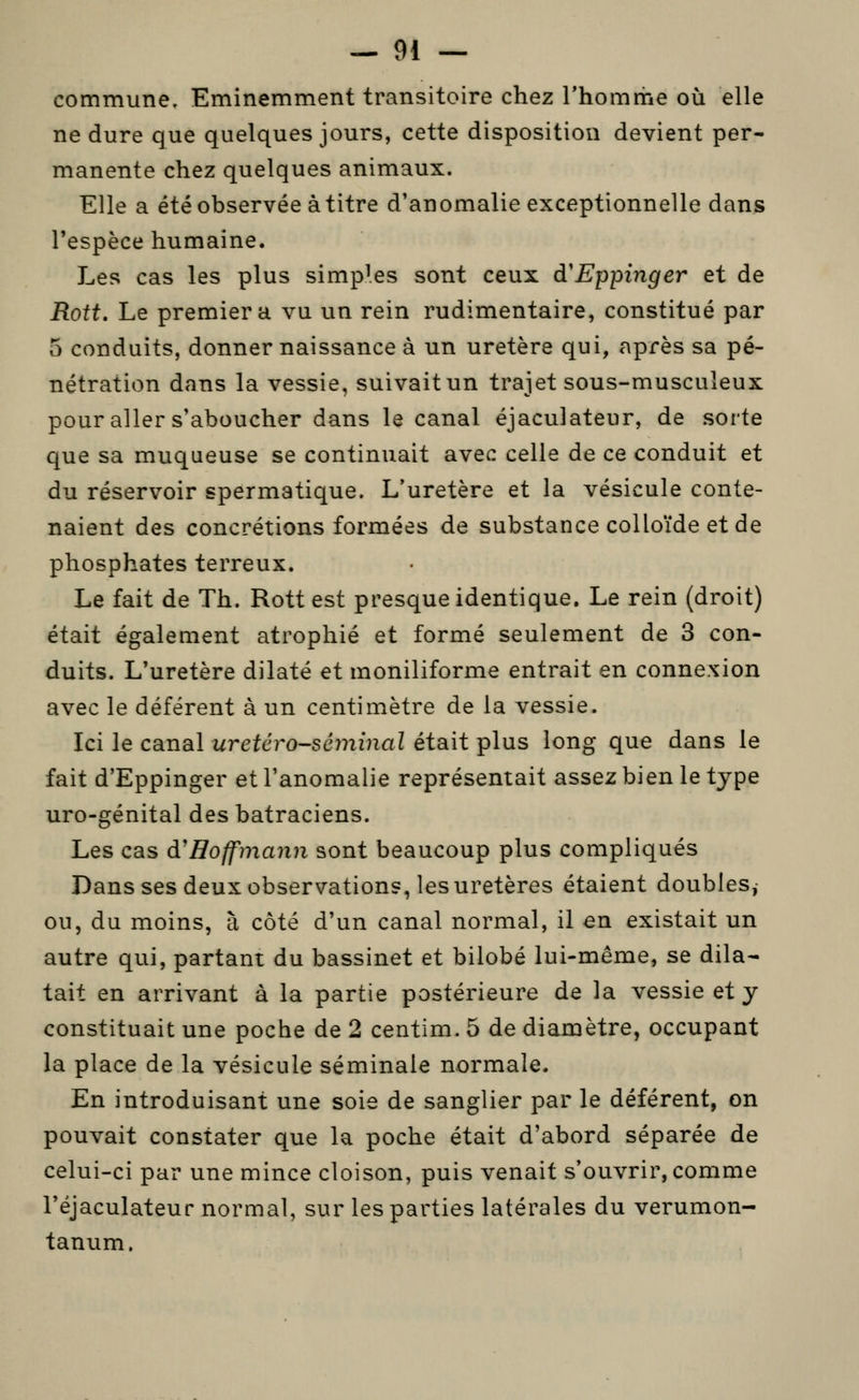 commune. Eminemment transitoire chez l'homme où elle ne dure que quelques jours, cette disposition devient per- manente chez quelques animaux. Elle a été observée à titre d'anomalie exceptionnelle dans l'espèce humaine. Les cas les plus simples sont ceux d'Eppinger et de Rott. Le premier a vu un rein rudimentaire, constitué par 5 conduits, donner naissance à un uretère qui, après sa pé- nétration dans la vessie, suivait un trajet sous-musculeux pour aller s'aboucher dans le canal éjaculateur, de sorte que sa muqueuse se continuait avec celle de ce conduit et du réservoir spermatique. L'uretère et la vésicule conte- naient des concrétions formées de substance colloïde et de phosphates terreux. Le fait de Th. Rott est presque identique. Le rein (droit) était également atrophié et formé seulement de 3 con- duits. L'uretère dilaté et moniliforme entrait en connexion avec le déférent à un centimètre de la vessie. Ici le canal uretéro-séminal était plus long que dans le fait d'Eppinger et l'anomalie représentait assez bien le type uro-génital des batraciens. Les cas d'Hoffmann sont beaucoup plus compliqués Dans ses deux observations, les uretères étaient doubles, ou, du moins, à côté d'un canal normal, il en existait un autre qui, partant du bassinet et bilobé lui-même, se dila- tait en arrivant à la partie postérieure de la vessie et y constituait une poche de 2 centim. 5 de diamètre, occupant la place de la vésicule séminale normale. En introduisant une soie de sanglier par le déférent, on pouvait constater que la poche était d'abord séparée de celui-ci par une mince cloison, puis venait s'ouvrir, comme l'éjaculateur normal, sur les parties latérales du verumon- tanum.