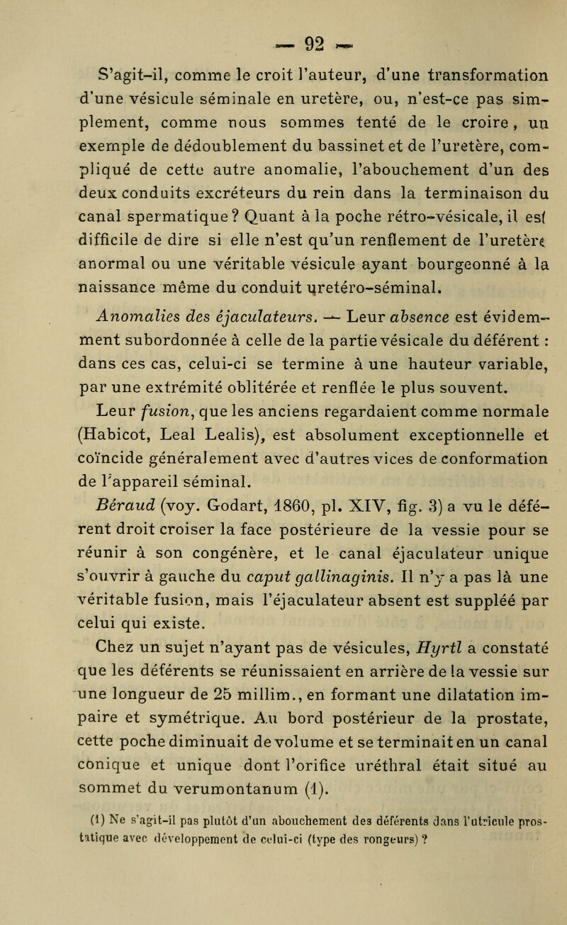 S'agit-il, comme le croit l'auteur, d'une transformation d'une vésicule séminale en uretère, ou, n'est-ce pas sim- plement, comme nous sommes tenté de le croire, un exemple de dédoublement du bassinet et de l'uretère, com- pliqué de cette autre anomalie, l'abouchement d'un des deux conduits excréteurs du rein dans la terminaison du canal spermatique ? Quant à la poche rétro-vésicale, il est difficile de dire si elle n'est qu'un renflement de l'uretère anormal ou une véritable vésicule ayant bourgeonné à la naissance même du conduit uretéro-séminal. Anomalies des éjacuïateurs. -^ heur absence est évidem- ment subordonnée à celle de la partie vésicale du déférent : dans ces cas, celui-ci se termine à une hauteur variable, par une extrémité oblitérée et renflée le plus souvent. Leur fusion, que les anciens regardaient comme normale (Habicot, Leal Lealis), est absolument exceptionnelle et coïncide généralement avec d'autres vices de conformation de l'appareil séminal. Béraud (voy. Godart, 1860, pi. XIV, fig, 3) a vu le défé- rent droit croiser la face postérieure de la vessie pour se réunir à son congénère, et le canal éjaculateur unique s'ouvrir à gauche du caput gallinaginis. Il n'y a pas là une véritable fusion, mais l'éjaculateur absent est suppléé par celui qui existe. Chez un sujet n'ayant pas de vésicules, Hyrtl a constaté que les déférents se réunissaient en arrière de la vessie sur une longueur de 25 millim., en formant une dilatation im- paire et symétrique. Au bord postérieur de la prostate, cette poche diminuait de volume et se terminait en un canal conique et unique dont l'orifice uréthral était situé au sommet du verumontanum (1). (1) Ne s'agit-il pas plutôt d'un abouchement des déférents dans l'utriciile pros- tatique avec développement de celui-ci (type des rongeurs) ?