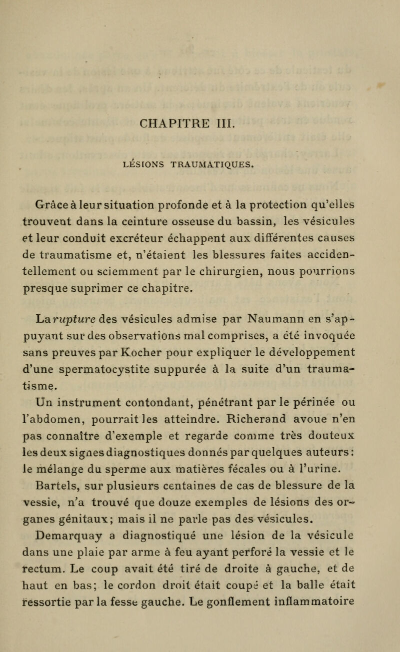 CHAPITRE III. LESIONS TRAUMATIQUES. Grâce à leur situation profonde et à la protection qu'elles trouvent dans la ceinture osseuse du bassin, les vésicules et leur conduit excréteur échappent aux différentes causes de traumatisme et, n'étaient les blessures faites acciden- tellement ou sciemment par le chirurgien, nous pourrions presque suprimer ce chapitre. Lsirupture des vésicules admise par Naumann en s'ap- puyant sur des observations mal comprises, a été invoc[uée sans preuves par Kocher pour expliquer le développement d'une spermatocystite suppurée à la suite d'un trauma- tisme. Un instrument contondant, pénétrant par le périnée ou l'abdomen, pourrait les atteindre. Richerand avoue n'en pas connaître d'exemple et regarde comme très douteux les deux signes diagnostiques donnés par quelques auteurs : le mélange du sperme aux matières fécales ou à l'urine. Bartels, sur plusieurs centaines de cas de blessure de la vessie, n'a trouvé que douze exemples de lésions des or-- ganes génitaux; mais il ne parle pas des vésicules. Demarquay a diagnostiqué une lésion de la vésicule dans une plaie par arme à feu ayant perforé la vessie et le rectum. Le coup avait été tiré de droite à gauche, et de haut en bas; le cordon droit était coupé et la balle était ressortie par la fesse gauche. Le gonflement inflammatoire