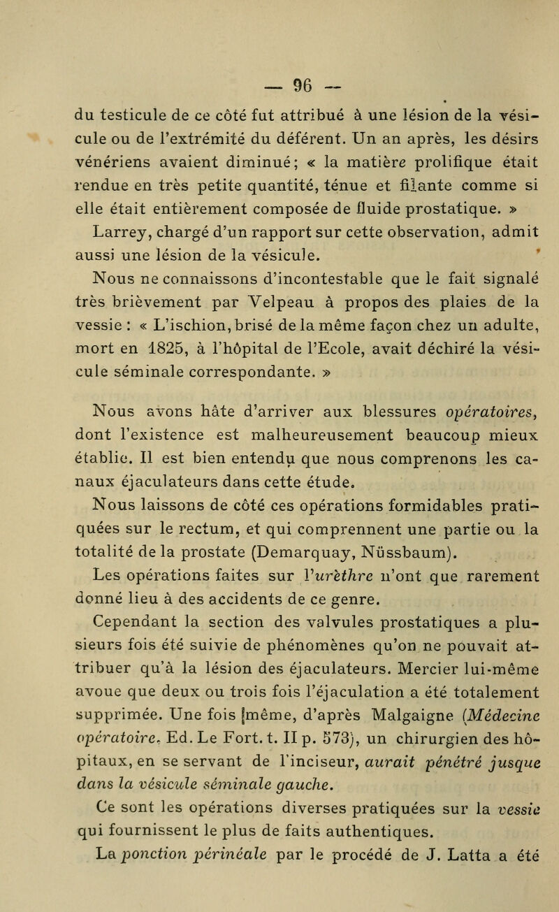 du testicule de ce côté fut attribué à une lésion de la vési- cule ou de l'extrémité du déférent. Un an après, les désirs vénériens avaient diminué; « la matière prolifique était rendue en très petite quantité, ténue et filante comme si elle était entièrement composée de fluide prostatique. » Larrey, chargé d'un rapport sur cette observation, admit aussi une lésion de la vésicule. ' Nous ne connaissons d'incontestable que le fait signalé très brièvement par Velpeau à propos des plaies de la vessie : « L'ischion, brisé de la même façon chez un adulte, mort en 1825, à l'hôpital de l'Ecole, avait déchiré la vési- cule séminale correspondante. » Nous avons hâte d'arriver aux blessures opératoires^ dont l'existence est malheureusement beaucoup mieux établie. Il est bien entendu que nous comprenons les ca- naux éjaculateurs dans cette étude. Nous laissons de côté ces opérations formidables prati- quées sur le rectum, et qui comprennent une partie ou la totalité de la prostate (Demarquay, Nussbaum). Les opérations faites sur Vurèthre n'ont que rarement donné lieu à des accidents de ce genre. Cependant la section des valvules prostatiques a plu- sieurs fois été suivie de phénomènes qu'on ne pouvait at- tribuer qu'à la lésion des éjaculateurs. Mercier lui-même avoue que deux ou trois fois l'éjaculation a été totalement supprimée. Une fois [même, d'après Malgaigne (Médecine opératoire. Ed. Le Fort. t. II p. 573), un chirurgien des hô- pitaux, en se servant de l'inciseur, aurait pénétré jusque dans la vésicule séminale gauche. Ce sont les opérations diverses pratiquées sur la vessie qui fournissent le plus de faits authentiques. hR ponction périnéale par le procédé de J. Latta a été