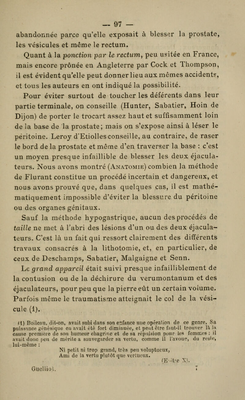 abandonnée parce qu'elle exposait à blesser la prostate, les vésicules et même le rectum. Quant à la ponction par le rectum^ peu usitée en France, mais encore prônée en Angleterre par Cock et Thompson, il est évident qu'elle peut donner lieu aux mêmes accident?, et tous les auteurs en ont indiqué la possibilité. Pour éviter surtout de toucher les déférents dans leur partie terminale, on conseille (Hanter, Sabatier, Hoin de Dijon) de porter le trocart assez haut et suffisamment loin de la base de la prostate; mais on s'expose ainsi à léser le péritoine. Leroy d'Etiollesconseille, au contraire, de raser le bord de la prostate et même d'en traverser la base : c'est un moyen presque infaillible de blesser les deux éjacula- teurs. Nous avons montré (Anatomie) combien la méthode de Flurant constitue un procédé incertain et dangereux, et nous avons prouvé que, dans quelques cas, il est mathé- matiquement impossible d'éviter la blessure du péritoine ou des organes génitaux. Sauf la méthode hypogastrique, aucun des procédés de taille ne met à l'abri des lésions d'un ou des deux éjacula- teurs. C'est là un fait qui ressort clairement des différents travaux consacrés à la lithotomie, et, en particulier, de ceux de Deschamps, Sabatier, Malgaigne et Senn. Le grand appareil était suivi presque infailliblement de la contusion ou de la déchirure du verumontanum et des éjaculateurs, pour peu que la pierre eût un certain volume. Parfois même le traumatisme atteignait le col de la vési- cule (1). M) Boilcau, dit-on, avait subi dans son enfance nue opération de ce genre. Sa puissance gunésique eu avait été fort diminuée, et peut être f;iut-il trouver U l;i cause première de son humeur chagrine et de sa répulsion pour les femmes : il avait doue peu de mérite a sauvegarder sa vertu, comme il l'avoue, du rosie, lui-même : Ni petit ni trop grand, très peu voluptueux, Ami de la vertu plutôt que vcrlUcux. (E-.it'c X}. Glieliiol. î