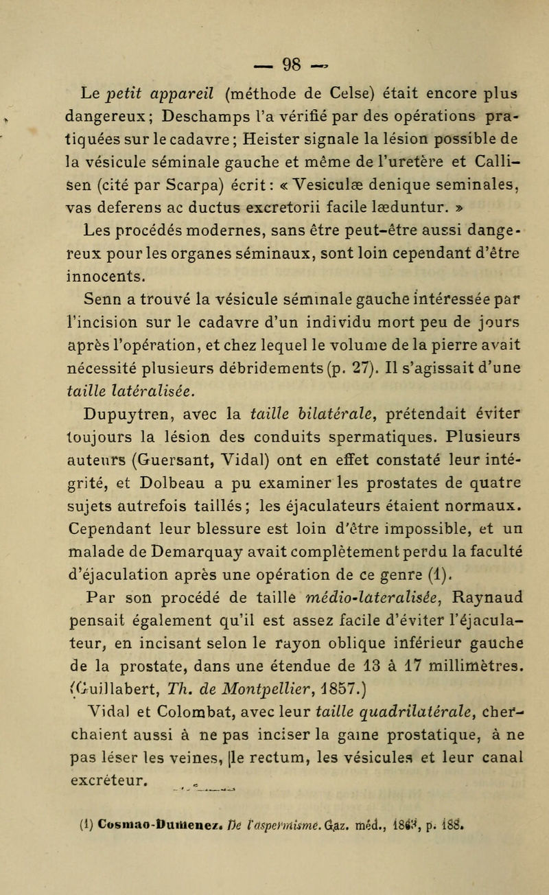 Le joetit appareil (méthode de Celse) était encore plus dangereux; Deschamps l'a vérifié par des opérations pra- tiquées sur le cadavre ; Heister signale la lésion possible de la vésicule séminale gauche et même de l'uretère et Calli- sen (cité par Scarpa) écrit: « Vesiculœ denique séminales, vas deferens ac ductus excretorii facile lœduntur. » Les procédés modernes, sans être peut-être aussi dange- reux pour les organes séminaux, sont loin cependant d'être innocents. Senn a trouvé la vésicule séminale gauche intéressée par l'incision sur le cadavre d'un individu mort peu de jours après l'opération, et chez lequel le volume de la pierre avait nécessité plusieurs débridements(p. 27). Il s'agissait d'une taille latéralisée. Dupuytren, avec la taille bilatérale, prétendait éviter toujours la lésion des conduits spermatiques. Plusieurs auteurs (Guersant, Vidal) ont en effet constaté leur inté- grité, et Dolbeau a pu examiner les prostates de quatre sujets autrefois taillés; les éjaculateurs étaient normaux. Cependant leur blessure est loin d'être impossible, et un malade de Demarquay avait complètement perdu la faculté d'éjaculation après une opération de ce genre (1). Par son procédé de taille médio-lateraliséej Raynaud pensait également qu'il est assez facile d'éviter l'éjacula- teur, en incisant selon le rayon oblique inférieur gauche de la prostate, dans une étendue de 13 à 17 millimètres. (CJruillabert, Th, de Montpellier, iSbl.) Vidal et Colombat, avec leur taille quadrilatérale, cher- chaient aussi à ne pas inciser la game prostatique, à ne pas léser les veines, [le rectum, les vésicules et leur canal excréteur. . - _ ^ (1) Cosmao-DuiUene/* Dé l'aspehnisme. (j^z. méd., i8éH, p. 18^.