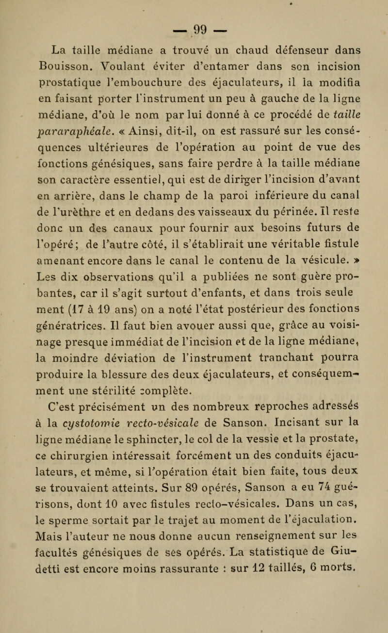 La taille médiane a trouvé un chaud défenseur dans Bouisson. Voulant éviter d'entamer dans son incision prostatique l'embouchure des éjaculateurs, il la modifia en faisant porter l'instrument un peu à gauche de la ligne médiane, d'où le nom par lui donné à ce procédé de taille pararaphéale. « Ainsi, dit-il, on est rassuré sur les consé- quences ultérieures de l'opération au point de vue des fonctions génésiques, sans faire perdre à la taille médiane son caractère essentiel, qui est de diri-ger l'incision d'avant en arrière, dans le champ de la paroi inférieure du canal de Turèthre et en dedans des vaisseaux du périnée. Il reste donc un des canaux pour fournir aux besoins futurs de l'opéré; de l'autre côté, il s'établirait une véritable fistule amenant encore dans le canal le contenu de la vésicule. > Les dix observations qu'il a publiées ne sont guère pro- bantes, car il s'agit surtout d'enfants, et dans trois seule ment (17 à 19 ans) on a noté l'état postérieur des fonctions génératrices. Il faut bien avouer aussi que, grâce au voisi- nage presque immédiat de l'incision et de la ligne médiane, la moindre déviation de l'instrument tranchant pourra produire la blessure des deux éjaculateurs, et conséquem- ment une stérilité complète. C'est précisément un des nombreux reproches adressés à la cystotomie recto-vésicale de Sanson. Incisant sur la ligne médiane le sphincter, le col de la vessie et la prostate, ce chirurgien intéressait forcément un des conduits éjacu- lateurs, et même, si l'opération était bien faite, tous deux se trouvaient atteints. Sur 89 opérés, Sanson a eu 74 gué- risons, dont 10 avec fistules reclo-vésicales. Dans un cas, le sperme sortait par le trajet au moment de l'éjaculation. Mais l'auteur ne nous donne aucun renseignement sur les facultés génésiques de ses opérés. La statistique de Giu- detti est encore moins rassurante î sur 12 taillés, 6 morts.