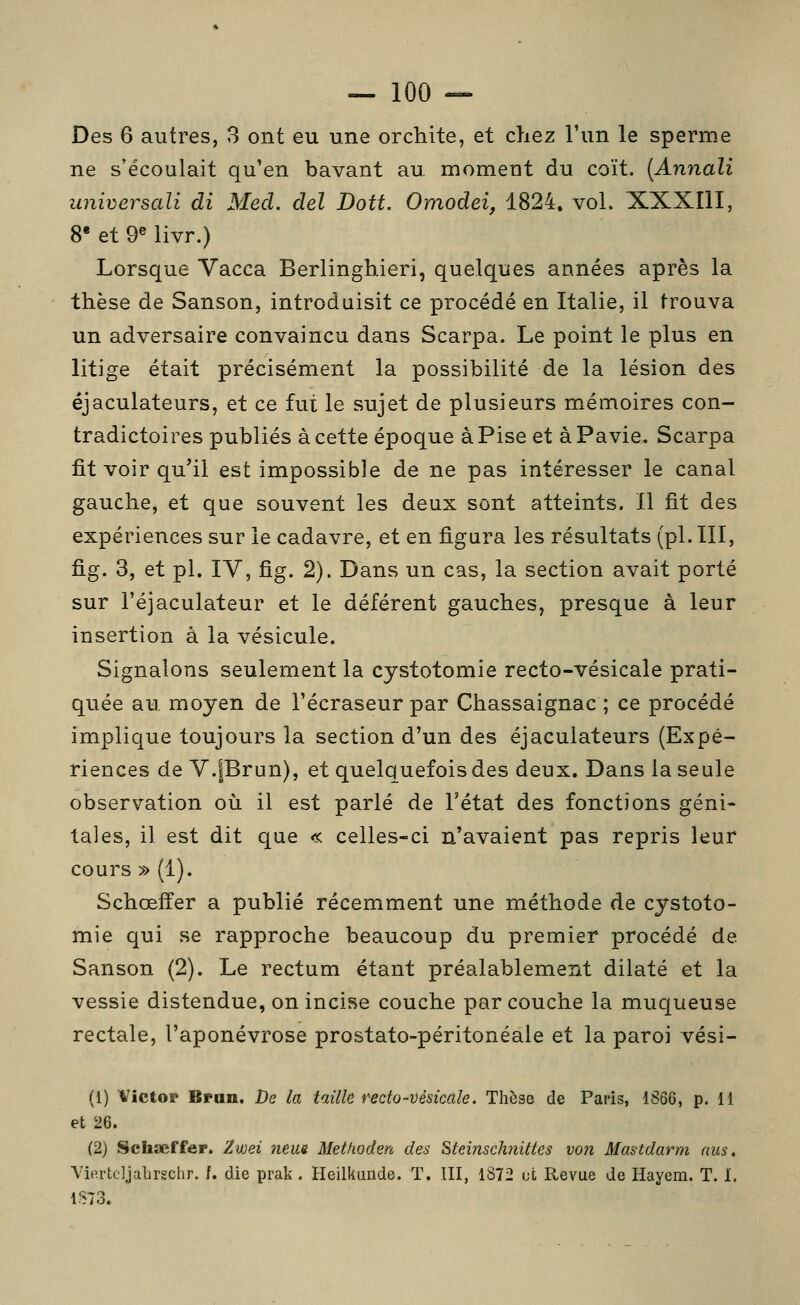 Des 6 autres, 3 ont eu une orchite, et chez l'un le sperme ne s'écoulait qu'en bavant au. moment du coït. (Annali universali di Med. del Doit. Omodei, 1824, voL XXXIII, 8* et 9« livr.) Lorsque Vacca Berlinghieri, quelques années après la thèse de Sanson, introduisit ce procédé en Italie, il trouva un adversaire convaincu dans Scarpa. Le point le plus en litige était précisément la possibilité de la lésion des éjaculateurs, et ce fut le sujet de plusieurs mémoires con- tradictoires publiés à cette époque àPise et àPavie. Scarpa fit voir qu'il est impossible de ne pas intéresser le canal gauche, et que souvent les deux sont atteints. Il fit des expériences sur le cadavre, et en figura les résultats (pi. III, fig. 3, et pi. IV, fig. 2). Dans un cas, la section avait porté sur l'éjaculateur et le déférent gauches, presque à leur insertion à la vésicule. Signalons seulement la cystotomie recto-vésicale prati- quée au, moyen de l'écraseur par Chassaignac ; ce procédé implique toujours la section d'un des éjaculateurs (Expé- riences de V.|Brun), et quelquefois des deux. Dans la seule observation où il est parlé de l'état des fonctions géni- tales, il est dit que « celles-ci n'avaient pas repris leur cours » (1). Schœiîer a publié récemment une méthode de cystoto- mie qui se rapproche beaucoup du premier procédé de Sanson (2). Le rectum étant préalablement dilaté et la vessie distendue, on incise couche par couche la muqueuse rectale, l'aponévrose prostato-péritonéale et la paroi vési- (1) Victor Brun. De la taille recto-vésicale. Thèse de Paris, 1S66, p. 11 et 26. (2) Schaeffer. Zwei neua Methoden des Steinsch7îittes von Mastdarm nus, Yierteljaljrgchr. f. die prak . Heilkiinde. T. III, 1872 et Pv,evue de Hayem. T. 1. 1873.