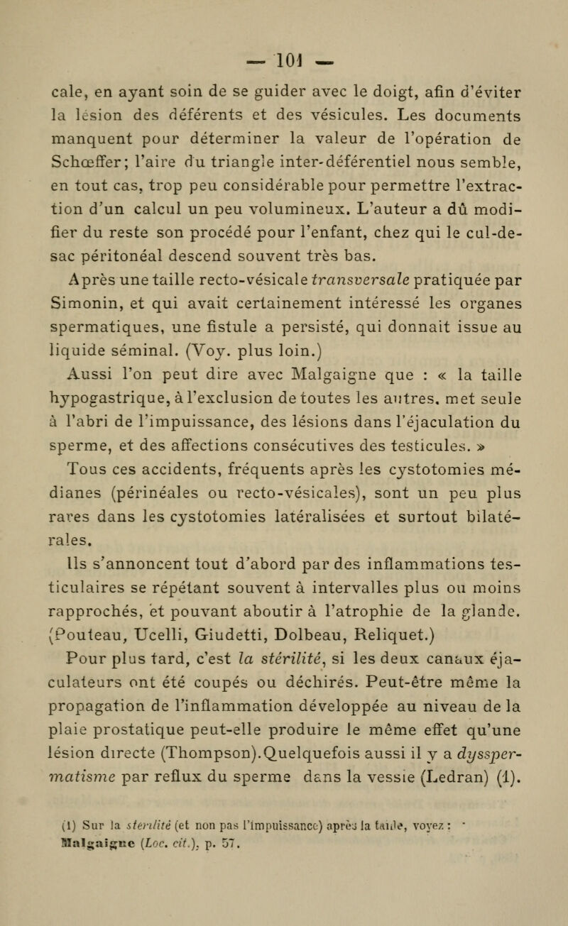 cale, en ayant soin de se guider avec le doigt, afin d'éviter la lésion des déférents et des vésicules. Les documents manquent pour déterminer la valeur de l'opération de Schœffer; l'aire du triangle inter-déférentiel nous semble, en tout cas, trop peu considérable pour permettre l'extrac- tion d'un calcul un peu volumineux. L'auteur a dû modi- fier du reste son procédé pour l'enfant, chez qui le cul-de- sac péritonéal descend souvent très bas. Après une taille recto-vésicale transversale pratiquée par Simonin, et qui avait certainement intéressé les organes spermatiques, une fistule a persisté, qui donnait issue au liquide séminal. (Voy. plus loin.) Aussi l'on peut dire avec Malgaigne que : « la taille hypogastrique, à l'exclusion de toutes les autres, met seule à l'abri de l'impuissance, des lésions dans l'éjaculation du sperme, et des affections consécutives des testicules. » Tous ces accidents, fréquents après les cystotomies mé- dianes (périnéales ou recto-vésicales), sont un peu plus rares dans les cystotomies latéralisées et surtout bilaté- rales. Us s'annoncent tout d'abord par des inflammations tes- ticulaires se répétant souvent à intervalles plus ou moins rapprochés, et pouvant aboutir à l'atrophie de la glande. (Pouteau, Ucelli, Giudetti, Dolbeau, Reliquet.) Pour plus tard, c'est la stérilité^ si les deux canaux éja- culateurs ont été coupés ou déchirés. Peut-être même la propagation de l'inflammation développée au niveau de la plaie prostatique peut-elle produire le même effet qu'une lésion directe (Thompson).Quelquefois aussi il y a dyssper- matisme par reflux du sperme dans la vessie (Ledran) (1). (1) Sur la sienliîé (et non pas l'impinssancc) aprèj la taiile, voyez : * Bïalgaî^iîe [Loc. cit.), p. 57.