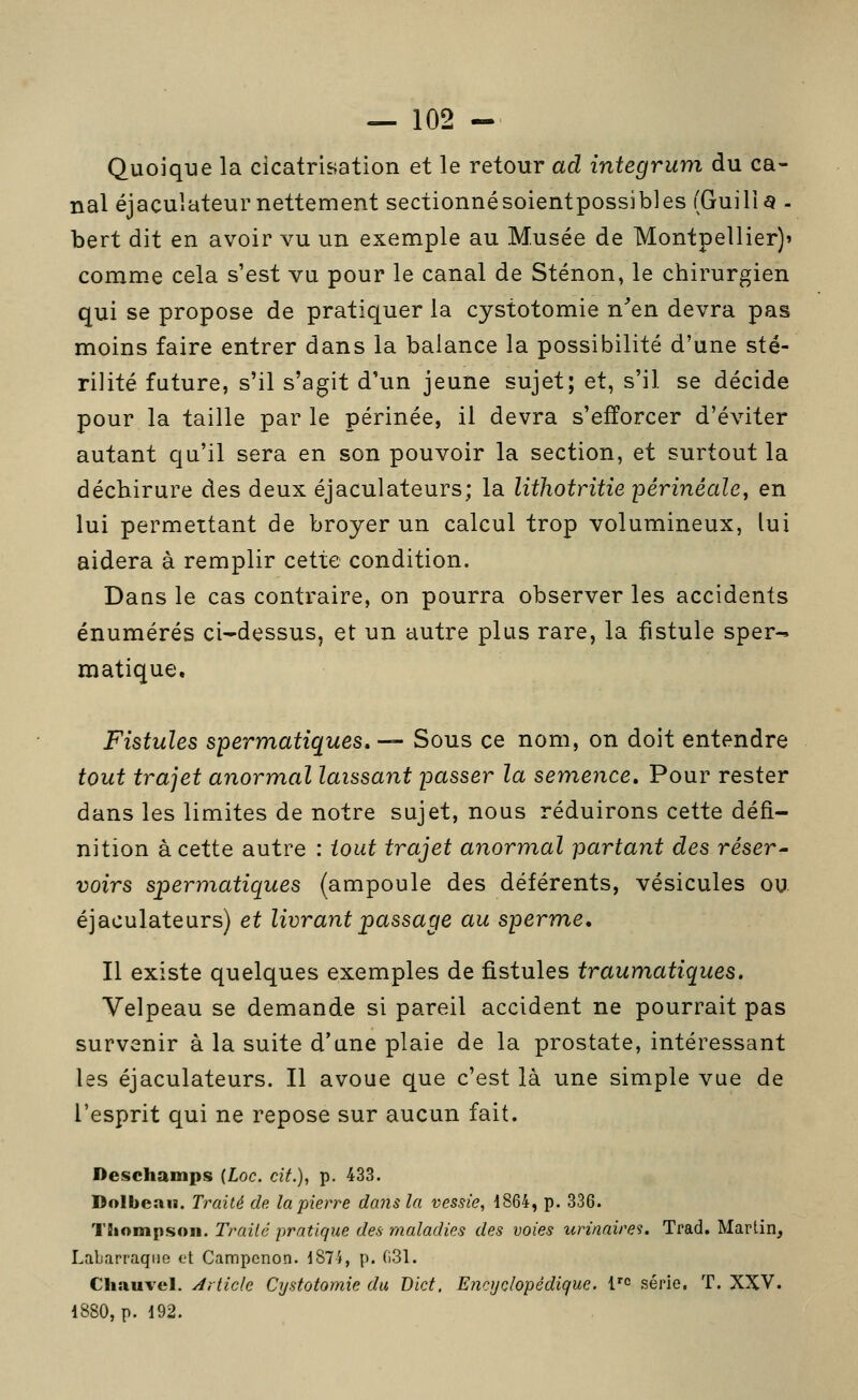 Quoique la cicatrisation et le retour ad integrum du ca- nal éjaculateur nettement sectionnésoientpossibies (Guilia - bert dit en avoir vu un exemple au Musée de Montpellier)» comme cela s'est vu pour le canal de Sténon, le chirurgien qui se propose de pratiquer la cystotomie n^en devra pas moins faire entrer dans la balance la possibilité d'une sté- rilité future, s'il s'agit d'un jeune sujet; et, s'il se décide pour la taille par le périnée, il devra s'efforcer d'éviter autant qu'il sera en son pouvoir la section, et surtout la déchirure des deux éjaculateurs; la lithotritie périnéale, en lui permettant de broyer un calcul trop volumineux, lui aidera à remplir cette condition. Dans le cas contraire, on pourra observer les accidents énumérés ci-dessus, et un autre plus rare, la fistule sper- matique. Fistules spermatiques,— Sous ce nom, on doit entendre tout trajet anormal laissant passer la semence. Pour rester dans les limites de notre sujet, nous réduirons cette défi- nition à cette autre : tout trajet anormal partant des réser- voira spermatiques (ampoule des déférents, vésicules ou éjaculateurs) et livrant passage au sperme. Il existe quelques exemples de fistules traumatiques. Velpeau se demande si pareil accident ne pourrait pas survenir à la suite d'une plaie de la prostate, intéressant les éjaculateurs. Il avoue que c'est là une simple vue de l'esprit qui ne repose sur aucun fait. Deschamps {Loc. cit.), p. 433. Dolbean. Traité de la pierre dans la vessie, 1864, p. 336. TSiompsoii. Traité pratique des maladies des voies icrinaire'i. Trad. Martin, Lab.irraqiie et Campcnon. I87i, p. ()31. Chauvel. Article Cystotomie du Dict. Encyçlopêdigue. l'^ série. T. XXV. 1880, p. 192.