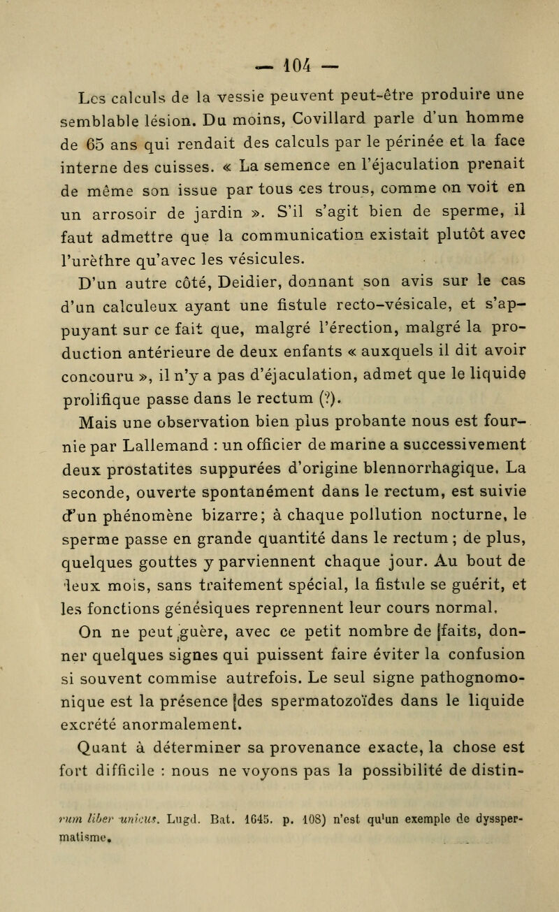 Les calculs de la vessie peuvent peut-être produire une semblable lésion. Du moins, Covillard parle d'un homme de 65 ans qui rendait des calculs par le périnée et la face interne des cuisses. « La semence en l'éjaculation prenait de même son issue par tous ces trous, comme on voit en un arrosoir de jardin ». S'il s'agit bien de sperme, il faut admettre que la communication existait plutôt avec l'urèthre qu'avec les vésicules. D'un autre côté, Deidier, donnant son avis sur le cas d'un calculeux ayant une fistule recto-vésicale, et s'ap- puyant sur ce fait que, malgré l'érection, malgré la pro- duction antérieure de deux enfants « auxquels il dit avoir concouru », il n'y a pas d'éjaculation, admet que le liquida prolifique passe dans le rectum (?). Mais une observation bien plus probante nous est four- nie par Lallemand : un officier de marine a successivement deux prostatites suppurées d'origine blennorrhagique. La seconde, ouverte spontanément dans le rectum, est suivie d'un phénomène bizarre; à charnue pollution nocturne, le sperme passe en grande quantité dans le rectum ; de plus, quelques gouttes y parviennent chaque jour. Au bout de 'leux mois, sans traitement spécial, la fistule se guérit, et les fonctions génésiques reprennent leur cours normal. On ne peut ^guère, avec ce petit nombre de [faits, don- ner quelques signes qui puissent faire éviter la confusion si souvent commise autrefois. Le seul signe pathognomo- nique est la présence fdes spermatozoïdes dans le liquide excrété anormalement. Quant à déterminer sa provenance exacte, la chose est fort difficile : nous ne voyons pas la possibilité de distin- rmn liber -urncus. Lugd. Bat. 1G45. p. 108) n'est qu^un exemple de dyssper- matisme.