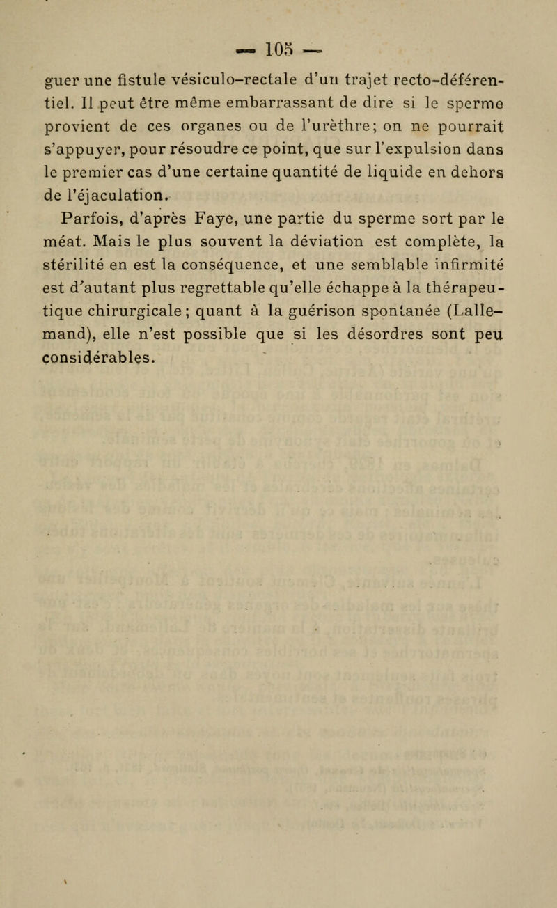 guer une fistule vésiculo-rectale d'un trajet recto-déféren- tiel. Il peut être même embarrassant de dire si le sperme provient de ces organes ou de l'urèthre; on ne pourrait s'appuyer, pour résoudre ce point, que sur l'expulsion dans le premier cas d'une certaine quantité de liquide en dehors de l'éjacalation. Parfois, d'après Faye, une partie du sperme sort par le méat. Mais le plus souvent la déviation est complète, la stérilité en est la conséquence, et une semblable infirmité est d'autant plus regrettable qu'elle échappe à la thérapeu- tique chirurgicale; quant à la guérison spontanée (Lalle- mand), elle n'est possible que si les désordres sont peu considérables.