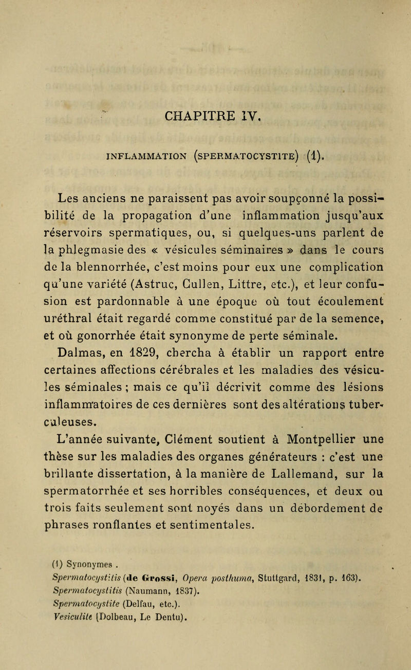 CHAPITRE IV, INFLAMMATION (sPERMATOCYSTITe) (1), Les anciens ne paraissent pas avoir soupçonné la possi- bilité de la propagation d'une inflammation jusqu'aux réservoirs spermatiques, ou, si quelques-uns parlent de la phlegmasie des « vésicules séminaires » dans le cours de la blennorrhée, c'est moins pour eux une complication qu'une variété (Astruç, Gullen, Littre, etc.), et leur confu- sion est pardonnable à une époque où tout écoulement uréthral était regardé comme constitué par de la semence, et où gonorrhée était synonyme de perte séminale. Dalmas, en 1829, chercha à établir un rapport entre certaines affections cérébrales et les maladies des vésicu- les séminales ; mais ce qu'il décrivit comme des lésions inflamm'atoires de ces dernières sont des altérations tuber-» Galeuses. L'année suivante, Clément soutient à Montpellier une thèse sur les maladies des organes générateurs : c'est une brillante dissertation, à la manière de Lallemand, sur la spermatorrhée et ses horribles conséquences, et deux ou trois faits seulement sont noyés dans un débordement de phrases ronflantes et sentimentales. (1) Synonymes . Spermatocijstiiis {de Grossi, Opéra posthiwia, Stuttgard, 1831, p. 163). Spermatocyslitis (Naumann, 1837). Spermatocijstite (Delfau, etc.)- Vesiculilt [Dolbeau, Le Dentu).