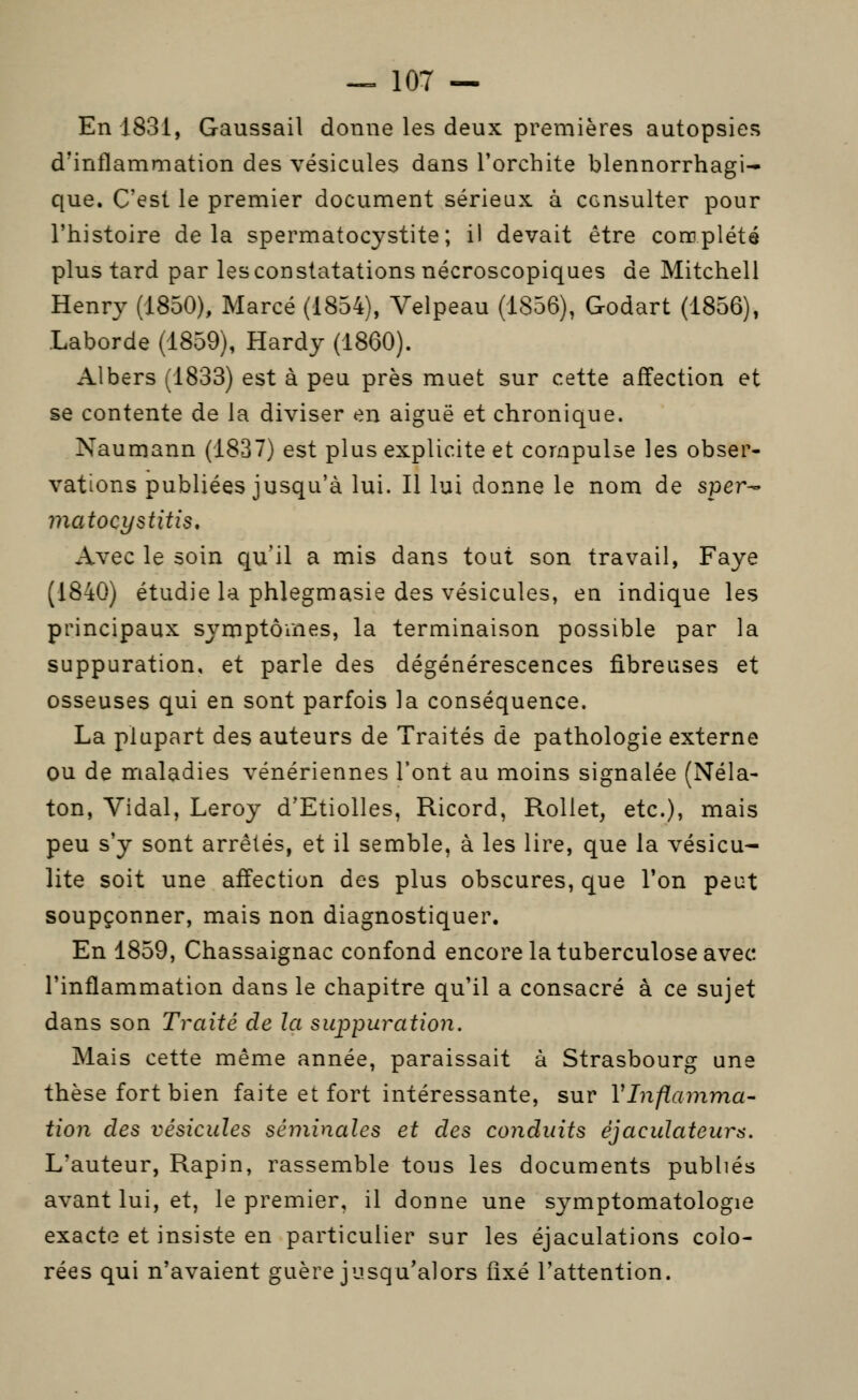 En 1831, Gaussail donne les deux premières autopsies d'inflammation des vésicules dans Torchite blennorrhagi- que. C'est le premier document sérieux à consulter pour l'histoire delà spermatocystite; il devait être conoplété plus tard par les constatations nécroscopiques de Mitchell Henry (1850), Marcé (1854), Velpeau (1856), Godart (1856), Laborde (1859), Hardy (1860). Albers (1833) est à peu près muet sur cette affection et se contente de la diviser en aiguë et chronique. Naumann (1837) est plus explicite et compulse les obser- vations publiées jusqu'à lui. Il lui donne le nom de sper^ matocystitis. Avec le soin qu'il a mis dans tout son travail, Faye (1840) étudie la phlegmasie des vésicules, en indique les principaux symptômes, la terminaison possible par la suppuration, et parle des dégénérescences fibreuses et osseuses qui en sont parfois la conséquence. La plupart des auteurs de Traités de pathologie externe ou de maladies vénériennes l'ont au moins signalée (Néla- ton, Vidal, Leroy d'Etiolles, Ricord, Rollet, etc.), mais peu s'y sont arrêtés, et il semble, à les lire, que la vésicu^ lite soit une affection des plus obscures, que l'on peut soupçonner, mais non diagnostiquer. En 1859, Chassaignac confond encore la tuberculose avec l'inflammation dans le chapitre qu'il a consacré à ce sujet dans son Traité de la suppuration. Mais cette même année, paraissait à Strasbourg une thèse fort bien faite et fort intéressante, sur VInflamma- tion des vésicules séminales et des conduits éjaculateurs. L'auteur, Rapin, rassemble tous les documents publiés avant lui, et, le premier, il donne une symptomatologie exacte et insiste en particulier sur les éjaculations colo- rées qui n'avaient guère jusqu'alors fixé l'attention.