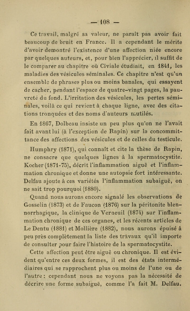 Ce travail, malgré sa valeur, ne paraît pas avoir fait beaucoup de bruit en France. Il a cependant le mérite d'avoir démontré l'existence d'une affection niée encore par quelques auteurs, et, pour bien l'apprécier, il suffit de le comparer au chapitre où Civiale étudiait, en 1841, les maladies des vésicules séminales. Ce chapitre n'est qu'un ensemble de phrases plus ou moins banales, qui essayent de cacher, pendant l'espace de quatre-vingt pages, la pau- vreté du fond. L'irritation des vésicules, les pertes sémi- nales, voilà ce qui revient à chaque ligne, avec des cita- tions tronquées et des noms d'auteurs mutilés. En 1867, Dolbeau insiste un peu plus qu'on ne l'avait fait avant lui (à l'exception de Rapin) sur la concommit- tance des affections des vésicules et de celles du testicule. Humphry (1871), qui connaît et cite la thèse de Rapin, ne consacre que quelques lignes à la spermatocystite. Kocher (1871-75), décrit l'inflammation aiguë et l'inflam- mation chronique et donne une autopsie fort intéressante. Delfau ajoute à ces variétés l'inflammation subaiguë, on ne sait trop pourquoi (1880). Quand nous aurons encore signalé les observations de Gosselin (1873) et de Faucon (1876) sur la péritonite blen- norrhagique, la clinique de Veraeuil (1874) sur l'inflam- mation chronique de ces organes, et les récents articles de Le Dentu (1881) et Mollière (1882), nous aurons épuisé à peu près complètement la liste des travaux qu'il importe de consulter pour faire l'histoire de la spermatocystite. Cette affection peut être aiguë ou chronique. Il est évi- dent qu'entre ces deux formes, il est des états intermé- diaires qui se rapprochent plus ou moins de l'une ou de l'autre : cependant nous ne voyons pas la nécessité de décrire une forme subaiguë, comme l'a fait M. Delfau,