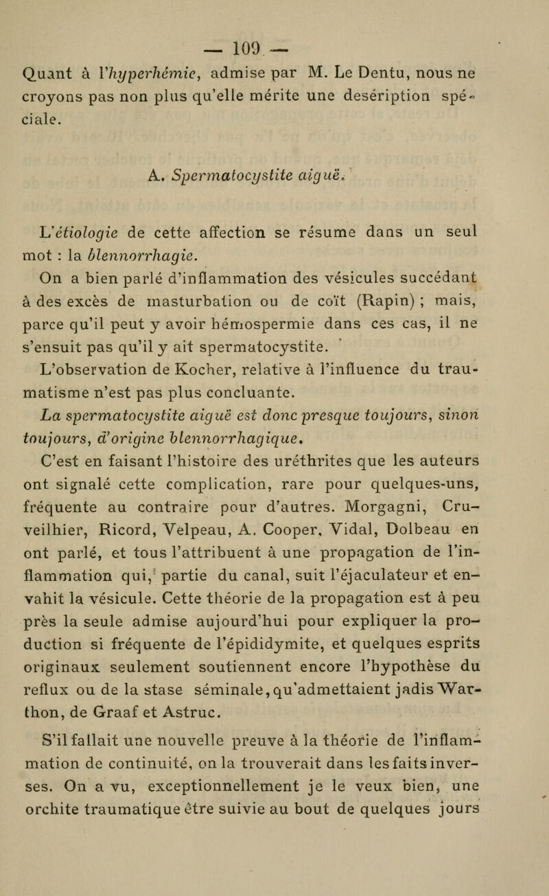 Quant à Vhyperhémic, admise par M. Le Dentu, nous ne croyons pas non plus qu'elle mérite une deséription spé ciale. A. Spermatocystite aiguë/ l/étiologie de cette affection se résume dans un seul mot : la blennorrhagie. On a bien parlé d'inflammation des vésicules succédant à des excès de masturbation ou de coït (Rapin) ; mais, parce qu'il peut y avoir hémospermie dans ces cas, il ne s'ensuit pas qu'il y ait spermatocystite. L'observation de Kocher, relative à l'influence du trau- matisme n'est pas plus concluante. La spermatocystite aiguë est donc presque toujours^ sinon toujours, d^origine hlennorrhagique, C'est en faisant l'histoire des uréthrites que les auteurs ont signalé cette complication, rare pour quelques-uns, fréquente au contraire pour d'autres. Morgagni, Cru- veilhier, Ricord, Velpeau, A. Cooper, Vidal, Dolbeau en ont parlé, et tous l'attribuent à une propagation de l'in- flammation qui, partie du canal, suit l'éjaculateur et en- vahit la vésicule. Cette théorie de la propagation est à peu près la seule admise aujourd'hui pour expliquer la pro- duction si fréquente de l'épididymite, et quelques esprits originaux seulement soutiennent encore l'hypothèse du reflux ou de la stase séminale,qu'admettaient jadis War- thon, de Graaf et Astruc. S'il fallait une nouvelle preuve à la théorie de l'inflam- mation de continuité, on la trouverait dans les faits inver- ses. On a vu, exceptionnellement je le veux bien, une orchite traumatique être suivie au bout de quelques jours