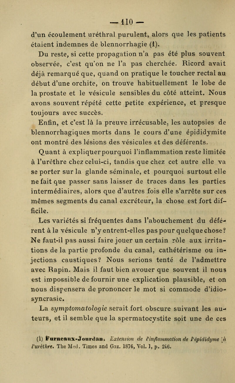 d'un écoulement uréthral purulent, alors que les patients étaient indemnes de blennorrhagie (1). Du reste, si cette propagation n'a pas été plus souvent observée, c'est qu'on ne l'a pas cherchée. Ricord avait déjà remarqué que, quand on pratique le toucher rectal au début d'une orchite, on trouve habituellement le lobe de la prostate et le vésicule sensibles du côté atteint. Nous avons souvent répété cette petite expérience, et presque toujours avec succès. Enfin, et c'est là la preuve irrécusable, les autopsies de blennorrhagiques morts dans le cours d'une épididymite ont montré des lésions des vésicules et des déférents. Quant à expliquer pourquoi l'inflammation reste limitée à l'urèthre chez celui-ci, tandis que chez cet autre elle va se porter sur la glande séminale, et pourquoi surtout elle ne fait que passer sans laisser de traces dans les parties intermédiaires, alors que d'autres fois elle s'arrête sur ces mêmes segments du canal excréteur, la chose est fort dif- ficile. Les variétés si fréquentes dans l'abouchement du défé- rent à la vésicule n'y entrent-elles pas pour quelque chose? Ne faut-il pas aussi faire jouer un certain rôle aux irrita- tions de la partie profonde du canal, cathétérisme ou ia- jections caustiques? Nous serions tenté de l'admettre avec Rapin. Mais il faut bien avouer que souvent il nous est impossible de fournir une explication plausible, et on nous dispensera de prononcer le mot si commode d'idio- syncrasie. La symptomatologie serait fort obscure suivant les au-» teurs, et il semble que la spermatocystite soit une de ces (1) ]?urncau:x.-4fourdau» Extension de Pinflammation de î'épididyme [à Vurèthre. The Mod. Times and Gaz. 1876, Vol. ], p. 246.