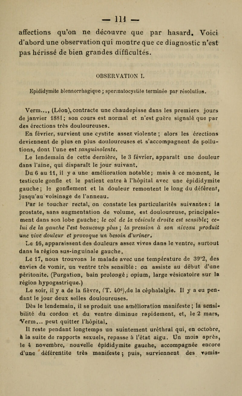 affections qu'on ne découvre que par hasard. Voici d'abord une observation qui montre que ce diagnostic n'est pas hérissé de bien grandes difficultés. OBSERVATION I. Epididymite blennorrhagiquc ; sperinatocystile terminée par résolution. Verm..,, (Léon),contracte une chaudepisse dans les premiers jours de janvier 1881; son cours est normal et n'est guère signalé que par des érections très douloureuses. En février, survient une cystite assez violente ; alors les érections deviennent de plus en plus douloureuses et s'accompagnent de pollu- tions, dont l'une est sanguinolente. Le lendemain de cette dernière, le 3 février, apparaît une douleur dans l'aine, qui disparaît le jour suivant. Du 6 au 11, il y a une amélioration notable; mais à ce moment, le testicule gonfle et le patient entre à l'hôpital avec une epididymite gauche; le gonflement et la douleur remontent le long du déférent, jusqu'au voisinage de l'anneau. Par le toucher rectal, on constate les particularités suivantes : la prostate, sans augmentation de volume, est douloureuse, principale- ment dans son lobe gauche; le col de la vésicule droite est sensible', ce- lui de la gauche Vest beaucoup plus j la pression à son niveau produit Une vive douleur et provoque un besoin d'urinert Le 16, apparaissent des douleurs assez vives dans le ventre, surtout dans la région sus-inguinale gauche. Le 17, nous trouvons le malade avec une température de 39''2, des envies de vomir, un ventre très sensible: on assiste au début d'une péritonite. (Purgation, bain prolongé; opium, large vésicatoire sur la région hypogastrique.) Le soir, il y a de la fièvre, (T. 40''),de la céphalalgie. Il y a eu pen- dant le jour deux selles douloureuses. Dès le lendemain, il se produit une amélioration manifeste ; la séûsi* bilité du cordon et du ventre diminue rapidement, et, le 2 mars, Verm... peut quitter l'hôpital. Il reste pendant longtemps un suintement uréthral qui, en octobre, à la suite de rapports sexuels, repasse à l'état aigu. IJn mois après, le 4 novembre, nouvelle epididymite gauche, accompagnée encore d'une déférentite très manifeste j puis, surviennent des romia-