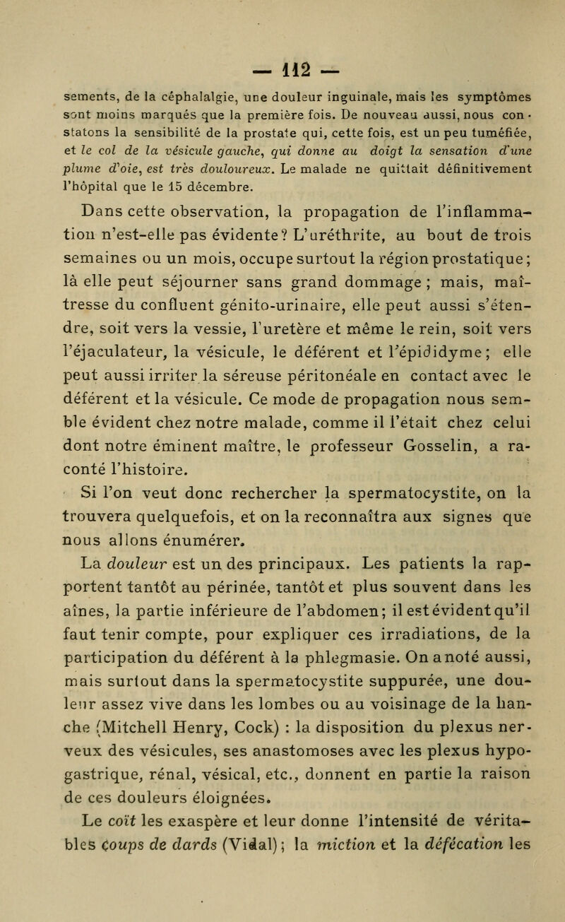 sements, de la céphalalgie, une douleur inguinale, mais les symptômes sont moins marqués que la première fois. De nouveau aussi, nous con- statons la sensibilité de la prostate qui, cette fois, est un peu tuméfiée, et le col de la vésicule gauche^ qui donne au doigt la sensation d'une plume d''oie, est très douloureux. Le malade ne quittait définitivement l'hôpital que le 15 décembre. Dans cette observation, la propagation de l'inflamma- tion n'est-elle pas évidente? L'uréthrite, au bout de trois semaines ou un mois, occupe surtout la région prostatique ; là elle peut séjourner sans grand dommage ; mais, maî- tresse du confluent génito-urinaire, elle peut aussi s'éten- dre, soit vers la vessie, Turetère et même le rein, soit vers l'éjaculateur, la vésicule, le déférent et Tépididjme; elle peut aussi irriter la séreuse péritonéale en contact avec le déférent et la vésicule. Ce mode de propagation nous sem- ble évident chez notre malade, comme il l'était chez celui dont notre éminent maître, le professeur Gosselin, a ra- conté l'histoire. Si l'on veut donc rechercher la spermatocystite, on la trouvera quelquefois, et on la reconnaîtra aux signes que nous allons énumérer. La cZowZewr est un des principaux. Les patients la rap- portent tantôt au périnée, tantôt et plus souvent dans les aînés, la partie inférieure de l'abdomen; il est évident qu'il faut tenir compte, pour expliquer ces irradiations, de la participation du déférent à la phlegmasie. Onanoté aussi, mais surtout dans la spermatocystite suppurée, une dou- lenr assez vive dans les lombes ou au voisinage de la han- che (Mitchell Henry, Cock) : la disposition du plexus ner- veux des vésicules^ ses anastomoses avec les plexus hypo- gastrique, rénal, vésical, etc., donnent en partie la raison de ces douleurs éloignées. Le coït les exaspère et leur donne l'intensité de vérita- bles Coups de dards (Vidal); la miction et la défécation les