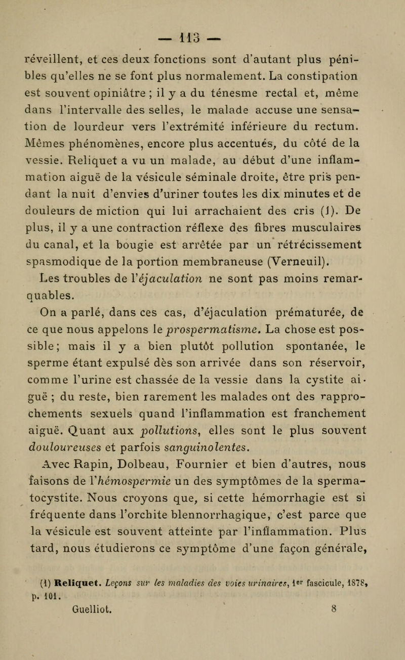 réveillent, et ces deux fonctions sont d'autant plus péni- bles qu'elles ne se font plus normalement. La constipation est souvent opiniâtre ; il y a du ténesme rectal et, même dans l'intervalle des selles, le malade accuse une sensa- tion de lourdeur vers l'extrémité inférieure du rectum. Mêmes phénomènes, encore plus accentués, du côté de la vessie. Reliquet a vu un malade, au début d'une inflam- mation aiguë de la vésicule séminale droite, être pris pen- dant la nuit d'envies d'uriner toutes les dix minutes et de douleurs de miction qui lui arrachaient des cris (J). De plus, il y a une contraction réflexe des fibres musculaires du canal, et la bougie est arrêtée par un rétrécissement spasmodique de la portion membraneuse (Verneuil). Les troubles de Véjaculation ne sont pas moins remar- Quables. On a parlé, dans ces cas, d'éjaculation prématurée, de ce que nous appelons le prospermatisme, La chose est pos* sible; mais il y a bien plutôt pollution spontanée, le sperme étant expulsé dès son arrivée dans son réservoir, comme l'urine est chassée de la vessie dans la cystite ai- guë ; du reste, bien rarement les malades ont des rappro- chements sexuels quand l'inflammation est franchement aiguë. Quant aux pollutions, elles sont le plus souvent douloureuses et parfois sanguinolentes. Avec Rapin, Dolbeau, Fournier et bien d'autres, nous faisons de Vhémospermie un des symptômes de la sperma- tocystite. Nous croyons que, si cette hémorrhagie est si fréquente dans l'orchite blennorrhagique, c'est parce que la vésicule est souvent atteinte par l'inflammation. Plus tard, nous étudierons ce symptôme d'une façon générale, (i) Reliquet. Leçons sur les maladies des voies urinaires, le^ fascicule, 1878, p. 101. Guelliot. 8