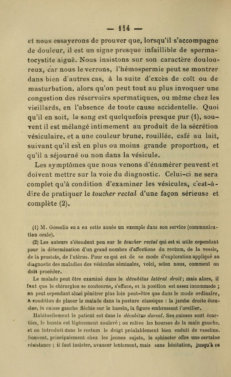 - jl4 — et nous essayerons de prouver que, lorsqu'il s'accompagne de douleur, il est un signe presque infaillible de sperma- tocystite aiguë. Nous insistons sur son caractère doulou- reux, car nous le verrons, l'hémospermie peut se montrer dans bien d'autres cas, à la suite d'excès de coït ou de masturbation, alors qu'on peut tout au plus invoquer une congestion des réservoirs spermatiques, ou même chez les vieillards, en l'absence de toute cause accidentelle. Quoi qu'il en soit, le sang est quelquefois presque pur (1), sou- vent il est mélangé intimement au produit de la sécrétion vésiculaire, et a une couleur brune, rouillée, café au lait, suivant qu'il est en plus ou moins grande proportion, et qu'il a séjourné ou non dans la vésicule. Les symptômes que nous venons d'énumérer peuvent et doivent mettre sur la voie du diagnostic. Celui-ci ne sera complet qu'à condition d'examiner les vésicules, c'est-à- dire de pratiquer le toucher rectal d'une façon sérieuse et complète (2). (1) M. Gosselin en a eu cette année un exemple dans son service (communica- tion orale). (2) Les auteurs s'étendent peu sur le toucher rectal qui est si utile cependant pour la détermination d'un grand nombre d'affections du rectum, de la vessie, de la prostate, de l'utérus. Pour ce qui est de ce mode d'exploration appliqué au diagnostic des maladies des vésicules séminales, voici, selon nous, comment on doit procéder. Le malade peut être examiné dans le décuhitus latéral droit] mais alors, il faut que le chirurgien se contourne, s'efface, ei la position est assez incommode ; on peut cependant ainsi pénétrer plus loin peut-être que dans le mode ordinaire^ K condition de placer le malade dans la posture classique : la jambe droite éten- due, la cuisse gauche fléchie sur le bassin, la figure embrassant l'oreiller. Habituellement le patient est dans le décubitus dorsal. Ses cuisses sont écar- tées, le bassin est légèrement soulevé ; on relève les bourses de la main gaucllCj et on introduit dans le rectum le doigt préalablement bien enduit de vaseline. Souvent, principalement chez les jeunes sujets, le sphincter offre une certaine résistance ; il faut insister, avancer lentement, mais sans hésitation, jusqu'à ce