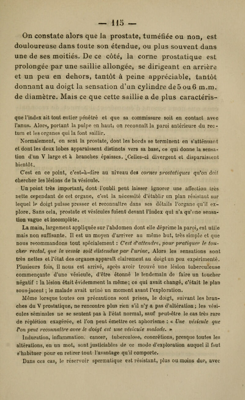 On constate alors que la prostate, tuméfiée ou non, est douloureuse dans toute son étendue, ou plus souvent dans une de ses moitiés. De ce côté, la corne prostatique est prolongée par une saillie allongée, se dirigeant en arrière et un peu en dehors, tantôt à peine appréciable, tantôt donnant au doigt la sensation d'un cylindre de5 ou 6 m.m. de diamètre. Mais ce que cette saillie a de plus caractéris- que l'index ait tout entier pénétré et que sa commissure soit en contact avec l'anus. Alors, portant la pulpe en haut: on reconnaît la paroi antérieure du rec- tum et les organes qui la font saillir. Normalement, on sent la prostate, dont les bords se terminent en s'atténuant et dont les deux lobes apparaissent distincts vers sa base, ce qui donne la sensa- tion dun V large et à branches épaisses. ^Celles-ci divergent et disparaissent bientôt. C'est en ce point, c'est-à-dire au niveau des cornes prostatiques qu'on dnil chercher les lésions de la vésicule. Un point très important, dont l'oubli peut laisser ignorer une affection très nette cependant de cet organe, c'est la nécessité d'établir un plan résistant sur lequel le doigt puisse presser et reconnaître dans ses détails l'organe qu'il ex- plore. Sans cela, prostate et vésicules fuient devant l'index qui n'a qu'une sensa- tion vague et incomplète. La main, largement appliquée sur l'abdomen dont elle déprime la paroi, est utile mais non suffisante. Il est un moyen d'arriver au même but, très simple et que nous recommandons tout spécialement : C'est d'attendre, pour pratiquer le tou- cher rectal, que la vessie soit distendue par l'urine. Alors les sensations sont très nettes et l'état des organes apparaît clairement au doigt un peu expérimenté. Plusieurs fois, il nous est arrivé, après avoir trouvé une lésion tuberculeuse commençante d'une vésicule, d'être étonné le lendemain de faire un toucher négatif : la lésion était évidemment la même; ce qui avait changé, c'était le plan sous-jacent ; le malade avait uriné un moment avant l'exploration. Même lorsque toutes ces précautions sont prises, le doigt, suivant les bran- ches du V prostatique, ne rencontre plus rien s'il n'y a pas d'altération ; les vési- cules séminales ne se sentent pas à l'état normal, sauf peut-être le cas très rare de réplétion exagérée, et l'on peut émettre cet aphorisme : a Une vésicule que Von peut reconnaître avce le doigt est une vésicule malade. » Induration, inflammation, cancer, tuberculose, concrétions, presque toutes les altérations, en un mot, sont justiciables de ce mode d'exploration auquel il faut s'habituer pour en retirer tout l'avantage qu'il comporte. Dans ces cas, le réservoir spermatique est résistant, plus ou moins dur, avec