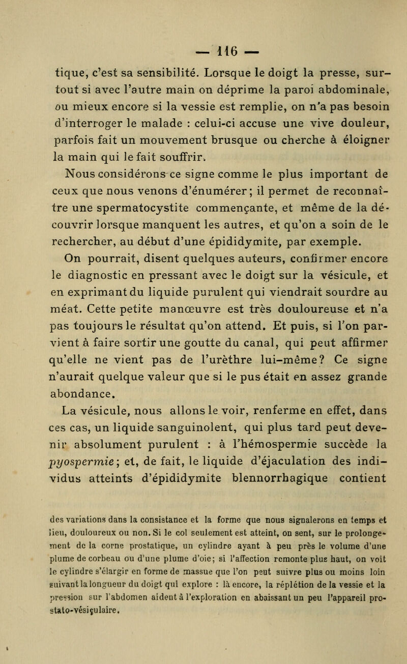 tique, c'est sa sensibilité. Lorsque le doigt la presse, sur- tout si avec l'autre main on déprime la paroi abdominale, ou mieux encore si la vessie est remplie, on n'a pas besoin d'interroger le malade : celui-ci accuse une vive douleur, parfois fait un mouvement brusque ou cherche à éloigner la main qui le fait souffrir. Nous considérons-ce signe comme le plus important de ceux que nous venons d'énumérer ; il permet de reconnaî- tre une spermatocystite commençante, et même de la dé- couvrir lorsque manquent les autres, et qu'on a soin de le rechercher, au début d'une épididymite, par exemple. On pourrait, disent quelques auteurs, confirmer encore le diagnostic en pressant avec le doigt sur la vésicule, et en exprimant du liquide purulent qui viendrait sourdre au méat. Cette petite manœuvre est très douloureuse et n'a pas toujours le résultat qu'on attend. Et puis, si l'on par- vient à faire sortir une goutte du canal, qui peut affirmer qu'elle ne vient pas de l'urèthre lui-même? Ce signe n'aurait quelque valeur que si le pus était en assez grande abondance. La vésicule, nous allons le voir, renferme en effet, dans ces cas, un liquide sanguinolent, qui plus tard peut deve- nir absolument purulent : à l'hémospermie succède la pyospermie; et, de fait, le liquide d'éjaculation des indi- vidus atteints d'épididymite blennorrhagique contient (les variations dans la consistance et la forme que nous signalerons en temps et lieu, douloureux ou non. Si le col seulement est atteint, on sent, sur le prolonge- ment de la corne prostatique, un cylindre ayant à peu près le volume d'une plume de corbeau ou d'une plume d'oie; si l'affection remonte plus haut, on voit le cylindre s'élargir en forme de massue que l'on peut suivre plus ou moins loin suivant la longueur du doigt qui explore : là encore, la réplétion de la vessie et la pression sur l'abdomen aident à l'exploration en abaissant un peu l'appareil pro- stato-vésiçulaire,