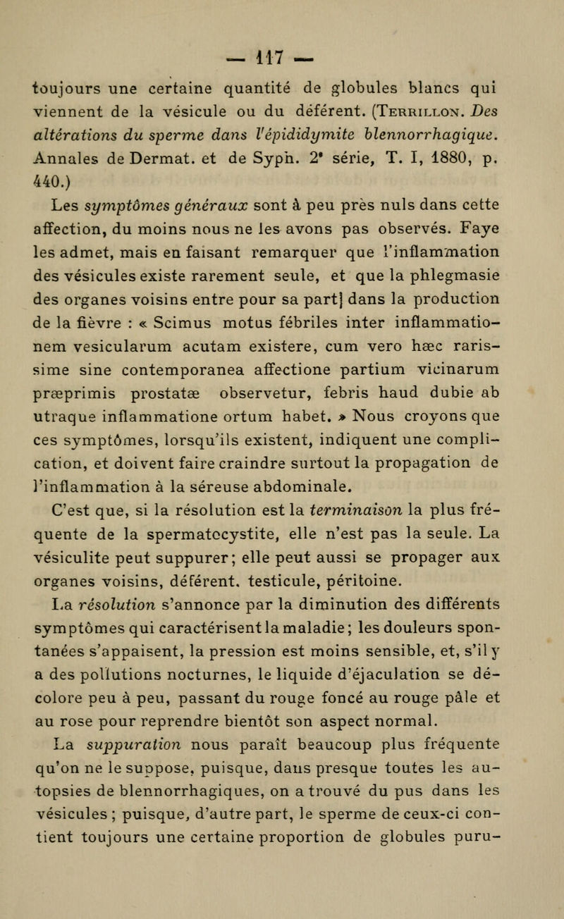 toujours une certaine quantité de globules blancs qui viennent de la vésicule ou du déférent. (Terrillon. Des altérations du sperme dans Vépididymite hlennorrhagique. Annales de Dermat. et de Syph. 2* série, T. I, 1880, p, 440.) Les symptômes généraux sont à peu près nuls dans cette affection, du moins nous ne les avons pas observés. Faye les admet, mais en faisant remarquer que l'inflammation des vésicules existe rarement seule, et que la phlegmasie des organes voisins entre pour sa part] dans la production de la fièvre : « Scimus motus fébriles inter inflammatio- nem vesicularum acutam existere, cum vero hœc raris- sime sine contemporanea affectione partium vicinarum prœprimis prostatœ observetur, febris haud dubie ab utraque inflammatione ortum habet. » Nous croyons que ces symptômes, lorsqu'ils existent, indiquent une compli- cation, et doivent faire craindre surtout la propagation de l'inflammation à la séreuse abdominale. C'est que, si la résolution est la term,inaison la plus fré- quente de la spermatocystite, elle n'est pas la seule. La vésiculite peut suppurer; elle peut aussi se propager aux organes voisins, déférent, testicule, péritoine. La résolution s'annonce par la diminution des différents symptômes qui caractérisent la maladie; les douleurs spon- tanées s'appaisent, la pression est moins sensible, et, s'il y a des pollutions nocturnes, le liquide d'éjaculation se dé- colore peu à peu, passant du rouge foncé au rouge pâle et au rose pour reprendre bientôt son aspect normal. La suppuration nous paraît beaucoup plus fréquente qu'on ne le suppose, puisque, dans presque toutes les au- topsies de blennorrhagiques, on a trouvé du pus dans les vésicules ; puisque, d'autre part, le sperme de ceux-ci con- tient toujours une certaine proportion de globules puru-