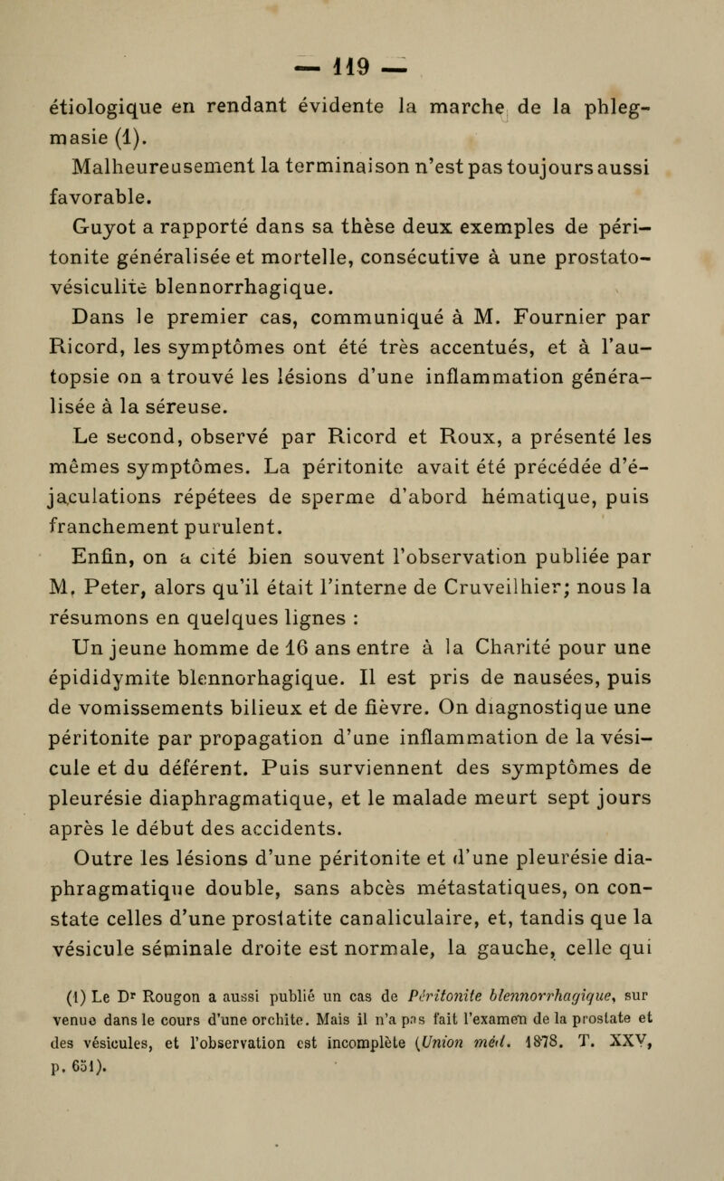 étiologique en rendant évidente la marche de la phleg- masie (1). Malheureusement la terminaison n'est pas toujours aussi favorable. Guyot a rapporté dans sa thèse deux exemples de péri- tonite généralisée et mortelle, consécutive à une prostato- vésiculitc blennorrhagique. Dans le premier cas, communiqué à M. Fournier par Ricord, les symptômes ont été très accentués, et à l'au- topsie on a trouvé les lésions d'une inflammation généra- lisée à la séreuse. Le second, observé par Ricord et Roux, a présenté les mêmes symptômes. La péritonite avait été précédée d'é- jaculations répétées de sperme d'abord hématique, puis franchement purulent. Enfin, on a cité bien souvent l'observation publiée par M. Peter, alors qu'il était l'interne de Cruveilhier; nous la résumons en quelques lignes : Un jeune homme de 16 ans entre à la Charité pour une épididymite blennorhagique. Il est pris de nausées, puis de vomissements bilieux et de fièvre. On diagnostique une péritonite par propagation d'une inflammation de la vési- cule et du déférent. Puis surviennent des symptômes de pleurésie diaphragmatique, et le malade meurt sept jours après le début des accidents. Outre les lésions d'une péritonite et d'une pleurésie dia- phragmatique double, sans abcès métastatiques, on con- state celles d'une proslatite canaliculaire, et, tandis que la vésicule sépainale droite est normale, la gauche, celle qui (1) Le Dr Rougon a aussi publié un cas de Péritonite blennorrhagique^ sur venue dans le cours d'une orchito. Mais il n'a pns fait l'exameTi de la prostate et des vésicules, et l'observation est incomplète {Union méd. 1878. T. XXY, p. 651).