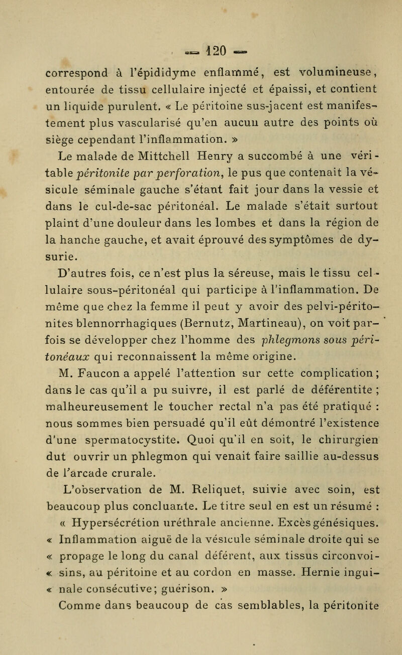 correspond à l'épididyme enflammé, est volumineuse, entourée de tissu cellulaire injecté et épaissi, et contient un liquide purulent. « Le péritoine sus-jacent est manifes- tement plus vascularisé qu'en aucun autre des points où siège cependant l'inflammation. » Le malade de Mittchell Henry a succombé à une véri- i8ib\e péritonite par perforation, le pus que contenait la vé- sicule séminale gauche s'étant fait jour dans la vessie et dans le cul-de-sac péritonéal. Le malade s'était surtout plaint d'une douleur dans les lombes et dans la région de la hanche gauche, et avait éprouvé des symptômes de dj- surie. D'autres fois, ce n'est plus la séreuse, mais le tissu cel- lulaire sous-péritonéal qui participe à l'inflammation. De même que chez la femme il peut y avoir des pelvi-périto- nites blennorrhagiques (Bernutz, Martineau), on voit par- fois se développer chez l'homme des phlegmons sous péri- tonéaux qui reconnaissent la même origine. M. Faucon a appelé l'attention sur cette complication; dans le cas qu'il a pu suivre, il est parlé de déférentite ; malheureusement le toucher rectal n'a pas été pratiqué : nous sommes bien persuadé qu'il eût démontré l'existence d'une spermatocystite. Quoi qu'il en soit, le chirurgien dut ouvrir un phlegmon qui venait faire saillie au-dessus de Tarcade crurale. L'observation de M. Reliquet. suivie avec soin, est beaucoup plus concluante. Le titre seul en est un résumé : (c Hypersécrétion uréthrale ancienne. Excès génésiques. « Inflammation aiguë de la vésicule séminale droite qui se « propage le long du canal déférent, aux tissus circonvoi- «c sins, au péritoine et au cordon en masse. Hernie ingui- « nale consécutive; guérison. » Comme dans beaucoup de cas semblables, la péritonite