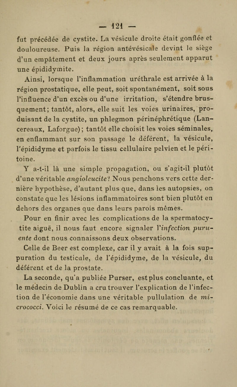 fut précédée de cystite. La vésicule droite était gonflée et douloureuse. Puis la région antévésicale devint le siège d'un empâtement et deux jours après seulement apparut une épididymite. Ainsi, lorsque l'inflammation uréthrale est arrivée à la région prostatique, elle peut, soit spontanément, soit sous l'influence d'un excès ou d'une irritation, s'étendre brus- quement; tantôt, alors, elle suit les voies urinaires, pro- duisant de la cystite, un phlegmon périnéphrétique (Lan- cereaux, Laforgue); tantôt elle choisit les voies séminales, en enflammant sur son passage le déférent, la vésicule, Tépididyme et parfois le tissu cellulaire pelvien et le péri- toine. Y a-t-il là une simple propagation, ou s'agit-il plutôt d'une véritable migioleucitel Nous penchons vers cette der- nière hypothèse, d'autant plus que, dans les autopsies, on constate que les lésions inflammatoires sont bien plutôt en dehors des organes que dans leurs parois mêmes. Pour en finir avec les complications de la spermatocy- tite aiguë, il nous faut encore signaler Vinfection puru^ ente dont nous connaissons deux observations. Celle de Béer est complexe, car il y avait à la fois sup- puration du testicule, de l'épididyme, de la vésicule, du déférent et de la prostate. La seconde, qu'a publiée Purser, estplus concluante, et le médecin de Dublin a cru trouver l'explication de l'infec- tion de l'économie dans une véritable pullulation de mi^ crococci. Voici le résumé de ce cas remarauable.