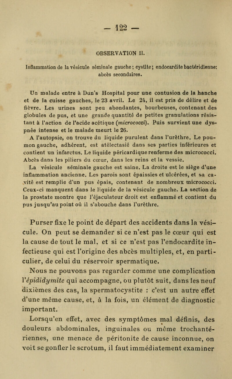 OBSERVATION II. Inflammation de la vésicule séminale gauche; cystite; endocardite bactéridienne: abcès secondaires. Ua malade entre à Dun's Hospital pour une contusion de la hanche et de la cuisse gauches, le 23 avril. Le 24, il est pris de délire et de fièvre. Les urines sont peu abondantes, bourbeuses, contenant des globules de pus, et une grande quantité de petites granulations résis- tant à l'action de l'acide acétique (micrococci). Puis survient une dys- pnée intense et le malade meurt le 26. A l'autopsie, on trouve du liquide purulent dans l'urèthre. Le pou- mon gauche, adhérent, est atélectasié dans ses parties inférieures et contient un infarctus. Le liquide péricardique renferme des micrococci. Abcès dans les piliers du cœur, dans les reins et la vessie. La vésicule séminale gauche est saine. La droite est le siège d'une inflammation ancienne. Les parois sont épaissies et ulcérées, et sa ca- vité est remplie d'un pus épais, contenant de nombreux micrococci. Ceux-ci manquent dans le liquide de la vésicule gauche. La section de la prostate montre que l'éjaculateur droit est enflammé et contient du pus jusqu'au point où il s'abouche dans l'urèthre. Purser fixe le point de départ des accidents dans la vési- cule. On peut se demander si ce n'est pas le cœur qui est la cause de tout le mal, et si ce n'est pas l'endocardite in- fectieuse qui est l'origine des abcès multiples, et, en parti- culier, de celui du réservoir spermatique. Nous ne pouvons pas regarder comme une complication Vépididymite qui accompagne, ou plutôt suit, dans les neuf dixièmes des cas, la spermatocystite : c'est un autre effet d'une même cause, et, à la fois, un élément de diagnostic important. Lorsqu'en effet, avec des symptômes mal définis, des douleurs abdominales, inguinales ou môme trochanté- riennes, une menace de péritonite de cause inconnue, on voit se gonfler le scrotum, il faut immédiatement examiner