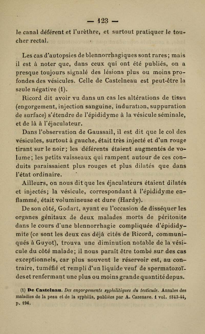 — i^3 — le canal déférent et l'urèthre, et surtout pratiquer le tou» cher rectal. Les cas d'autopsies de blennorrhagiques sont rares ; mais il est à noter que, dans ceux qui ont été publiés, on a presque toujours signalé des lésions plus ou moins pro- fondes des vésicules. Celle de Castelneau est peut-être la seule négative (1). Ricord dit avoir vu dans un cas les altérations de tissu (engorgement, injection sanguine, induration, suppuration de surface) s'étendre de l'épididjme à la vésicule séminale, et de là à l'éjaculateur. Dans l'observation de Gaussail, il est dit que le col des vésicules, surtout à gauche, était très injecté et d'un rouge tirant sur le noir; les déférents étaient augmentés de vo- lume; les petits vaisseaux qui rampent autour de ces con- duits paraissaient plus rouges et plus dilatés que dans l'état ordinaire. Ailleurs, on nous dit que les éjaculateurs étaient dilatés et injectés; la vésicule, correspondant à l'épididjme en- flammé, était volumineuse et dure (Hardy). De son côté, Godart, ayant eu l'occasion de disséquer les organes génitaux de deux malades morts de péritonite dans le cours d'une blennorrhagie compliquée d'épididy- mite (ce sont les deux cas déjà cités de Ricord, communi- qués à Guyot), trouva une diminution notable de la vési- cule du côté malade; il nous paraît être tombé sur des cas exceptionnels, car plus souvent le réservoir est, au con- traire, tuméfié et rempli d'un liquide veuf de spermatozoï- deset renfermant une plus ou moins grande quantité depus. (1) De Casteinau. Des engorgements syphilitiques du testicule. Annales des maladies de la peau et de la syphilis, publiées par A. Cazenave. 1 vol. 184344, p. 194.