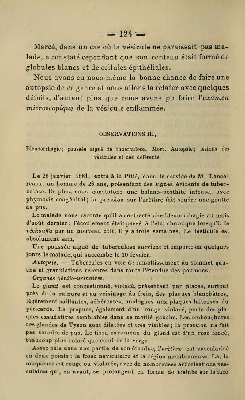 Marcé, dans un cas où la vésicule ne paraissait pas ma- lade, a constaté cependant que son contenu était formé de globules blancs et de cellules épithéliales. Nous avons eu nous-même la bonne chance de faire une autopsie de ce genre et nous allons la relater avec quelques détails, d'autant plus que nous avons pu faire Vexamen microscopique de la vésicule enflammée. OBSERVATIONS III. Blennorrhagie; poussée aiguë de tuberculose. Mort. Autopsie; lésions des vésicules et des déférents. Le 28 janvier 1881, entre à la Pitié, dans le service de M. Lance- reaux, un homme de 26 ans, présentant des signes évidents de tuber- culose. De plus, nous constatons une balano-posthite intense, avec phjmosis congénital ; la pression sur l'urèthre fait soudre une goutte de pus. Le malade nous raconte qu'il a contracté une blennorrhagie au mois d'août dernier ; l'écoulement était passé à l'état chronique lorsqu'il le réchauffa par un nouveau coït, il y a trois semaines. Le testicule est absolument sain. Une poussée aiguë de tuberculose survient et emporte en quelques jonrs le malade, qui succombe le 10 février. Autopsie, — Tubercules en voie de ramollissement au sommet gau- che et granulations récentes dans toute l'étendue des poumons. Organes génito-urinaires. Le gland est congestionné, violacé, présentant par places, surtout près de la rainure et au voisinage du frein, des plaques blanchâtres, légèrement saillantes, adhérentes, analogues aux plaques laiteuses du péricarde. Le prépuce, également d'un rouge violacé, porte des pla- ques exsudatives semblables dans sa moitié gauche. Les embouchures des glandes de Tyson sont dilatées et très visibles; la pression ne fait pas sourdre de pus. Le tissu caverneux du glund est d'un rose foncé, beaucoup plus coloré que celui de la verge. Assez pâle dans une partie de son étendue, l'urèthre est vascularisé en deux points : la fosse naviculaire et la région membraneuse. Là, la muqueuse est rouge ou violacée, avec de nombreuses arborisations vas- culaires qui, en avant, se prolongent en forme de traînée sur la face