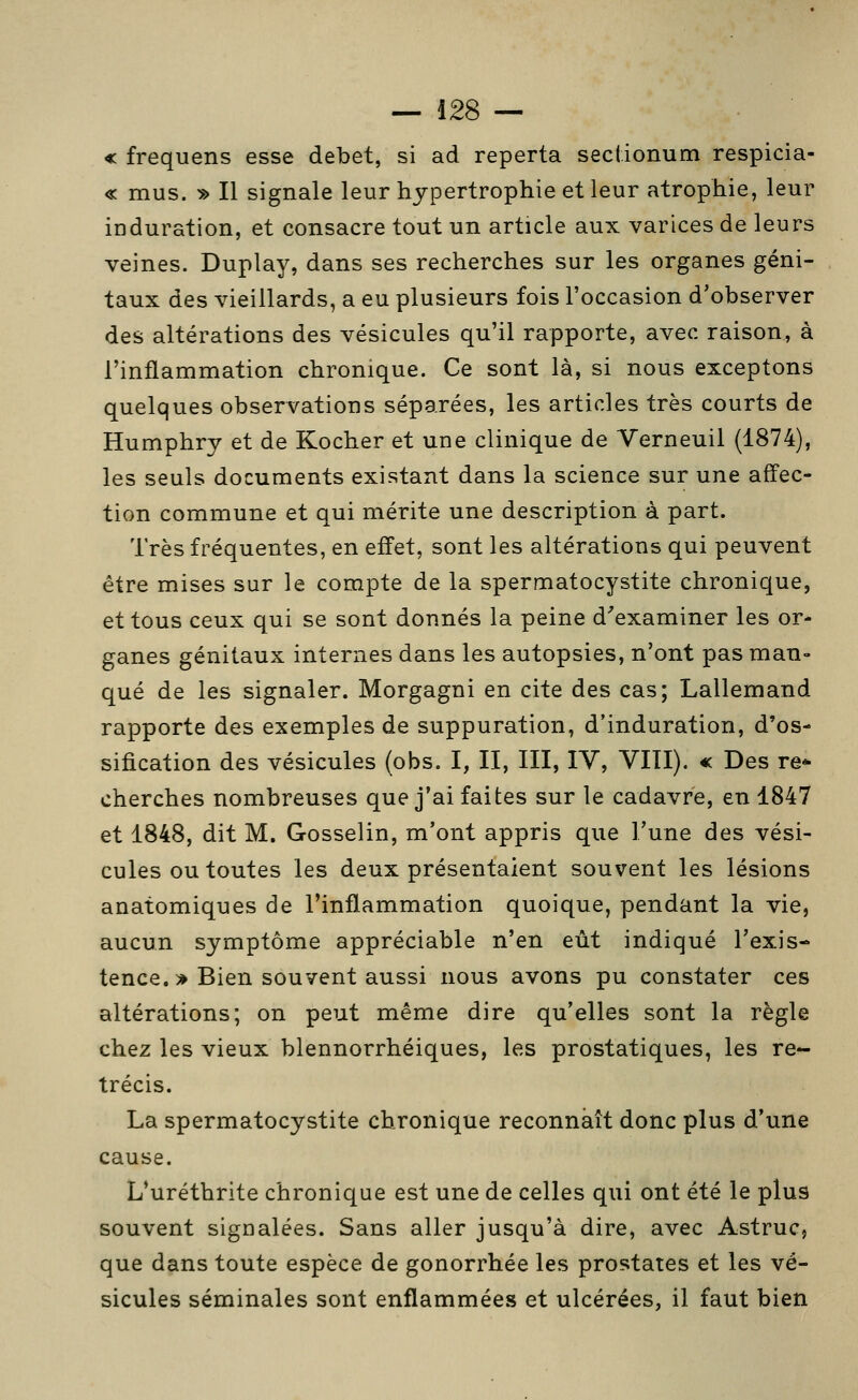 « frequens esse débet, si ad reperta secl.ionum respicia- « mus. » Il signale leur hypertrophie et leur atrophie, leur induration, et consacre tout un article aux varices de leurs veines. Duplay, dans ses recherches sur les organes géni- taux des vieillards, a eu plusieurs fois l'occasion d'observer des altérations des vésicules qu'il rapporte, avec raison, à l'inflammation chronique. Ce sont là, si nous exceptons quelques observations séparées, les articles très courts de Humphry et de Kocher et une clinique de Verneuil (1874), les seuls documents existant dans la science sur une affec- tion commune et qui mérite une description à part. Très fréquentes, en effet, sont les altérations qui peuvent être mises sur le compte de la spermatocystite chronique, et tous ceux qui se sont donnés la peine d'examiner les or- ganes génitaux internes dans les autopsies, n'ont pas man- qué de les signaler. Morgagni en cite des cas; Lallemand rapporte des exemples de suppuration, d'induration, d'os- sification des vésicules (obs. I, II, III, IV, VIII). « Des re- cherches nombreuses que j'ai faites sur le cadavre, en 1847 et 1848, dit M. Gosselin, m'ont appris que Tune des vési- cules ou toutes les deux présentaient souvent les lésions anatomiques de l'inflammation quoique, pendant la vie, aucun symptôme appréciable n'en eût indiqué l'exis- tence. > Bien souvent aussi nous avons pu constater ces altérations; on peut même dire qu'elles sont la règle chez les vieux blennorrhéiques, les prostatiques, les ré- trécis. La spermatocystite chronique reconnaît donc plus d'une cause. L*uréthrite chronique est une de celles qui ont été le plus souvent signalées. Sans aller jusqu'à dire, avec Astruc, que dans toute espèce de gonorrhée les prostates et les vé- sicules séminales sont enflammées et ulcérées, il faut bien