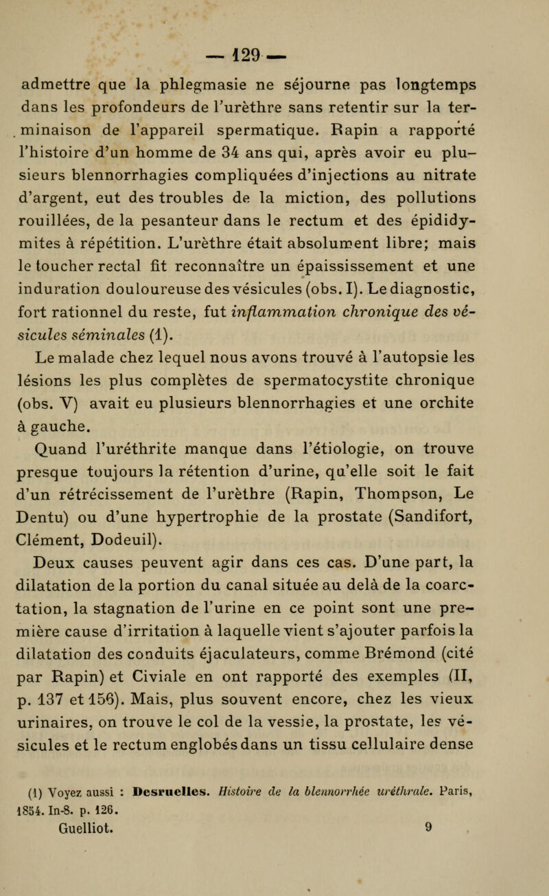 — 129— admettre que la phlegmasie ne séjourne pas longtemps dans les profondeurs de Turèthre sans retentir sur la ter- . minaison de l'appareil spermatique. Rapin a rapporté l'histoire d'un homme de 34 ans qui, après avoir eu plu- sieurs blennorrhagies compliquées d'injections au nitrate d'argent, eut des troubles de la miction, des pollutions Touillées, de la pesanteur dans le rectum et des épididy- mites à répétition. L'urèthre était absolument libre; mais le toucher rectal fit reconnaître un épaississement et une induration douloureuse des vésicules (obs. I). Le diagnostic, fort rationnel du reste, fut inflammation chronique des vé- sicules séminales (1). Le malade chez lequel nous avons trouvé à l'autopsie les lésions les plus complètes de spermatocystite chronique (obs. V) avait eu plusieurs blennorrhagies et une orchite à gauche. Quand l'uréthrite manque dans l'étiologie, on trouve presque toujours la rétention d'urine, qu'elle soit le fait d'un rétrécissement de l'urèthre (Rapin, Thompson, Le Dentu) ou d'une hypertrophie de la prostate (Sandifort, Clément, Dodeuil). Deux causes peuvent agir dans ces cas. D'une part, la dilatation de la portion du canal située au delà de la coarc- tation, la stagnation de l'urine en ce point sont une pre- mière cause d'irritation à laquelle vient s'ajouter parfois la dilatation des conduits éjaculateurs, comme Brémond (cité par Rapin) et Civiale en ont rapporté des exemples (II, p. 137 et 156). Mais, plus souvent encore, chez les vieux urinaires, on trouve le col de la vessie, la prostate, les vé- sicules et le rectum englobés dans un tissu cellulaire dense (1) Voyez aussi : Desruelles. Histoire de la blennorrhée uréthrale. Paris, 1854. In-8. p. 126. Guelliot. 9