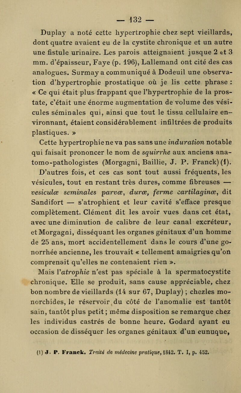 Duplay a noté cette hypertrophie chez sept vieillards, dont quatre avaient eu de la cystite chronique et un autre une fistule urinaire. Les parois atteignaient jusque 2 et 3 mm. d'épaisseur, Faye (p. 196), Lallemand ont cité des cas analogues. Surmaya communiqué à Dodeuil une observa- tion d'hypertrophie prostatique où je lis cette phrase : « Ce qui était plus frappant que l'hypertrophie de la pros- tate, c'était une énorme augmentation de volume des vési- cules séminales qui, ainsi que tout le tissu cellulaire en- vironnant, étaient considérablement infiltrées de produits plastiques. » Cette hypertrophie ne va pas sans une induration notable qui faisait prononcer le nom de squirrhe aux anciens ana- tomo-pathologistes (Morgagni, Baillie, J. P. Franck) (1). D'autres fois, et ces cas sont tout aussi fréquents, les vésicules, tout en restant très dures, comme fibreuses — vesiculœ séminales parvœ, durœ, ferme cartilagince, dit Sandifort — s'atrophient et leur cavité s'efface presque complètement. Clément dit les avoir vues dans cet état, avec une diminution de calibre de leur canal excréteur, et Morgagni, disséquant les organes génitaux d'un homme de 25 ans, mort accidentellement dans le cours d'une go- norrhée ancienne, les trouvait « tellement amaigries qu'on comprenait qu'elles ne contenaient rien ». Mais Vatrophie n'est pas spéciale à la spermatocystite chronique. Elle se produit, sans cause appréciable, chez bon nombre de vieillards (14 sur 67, Duplay) ; chezles mo- norchides, le réservoir,du côté de l'anomalie est tantôt sain, tantôt plus petit ; même disposition se remarque chez les individus castrés de bonne heure. Godard ayant eu occasion de disséquer les organes génitaux d'un eunuque, (1) J. P. Franck. Traité de médecine prah'^wc, 1842. T. I, p. 452.