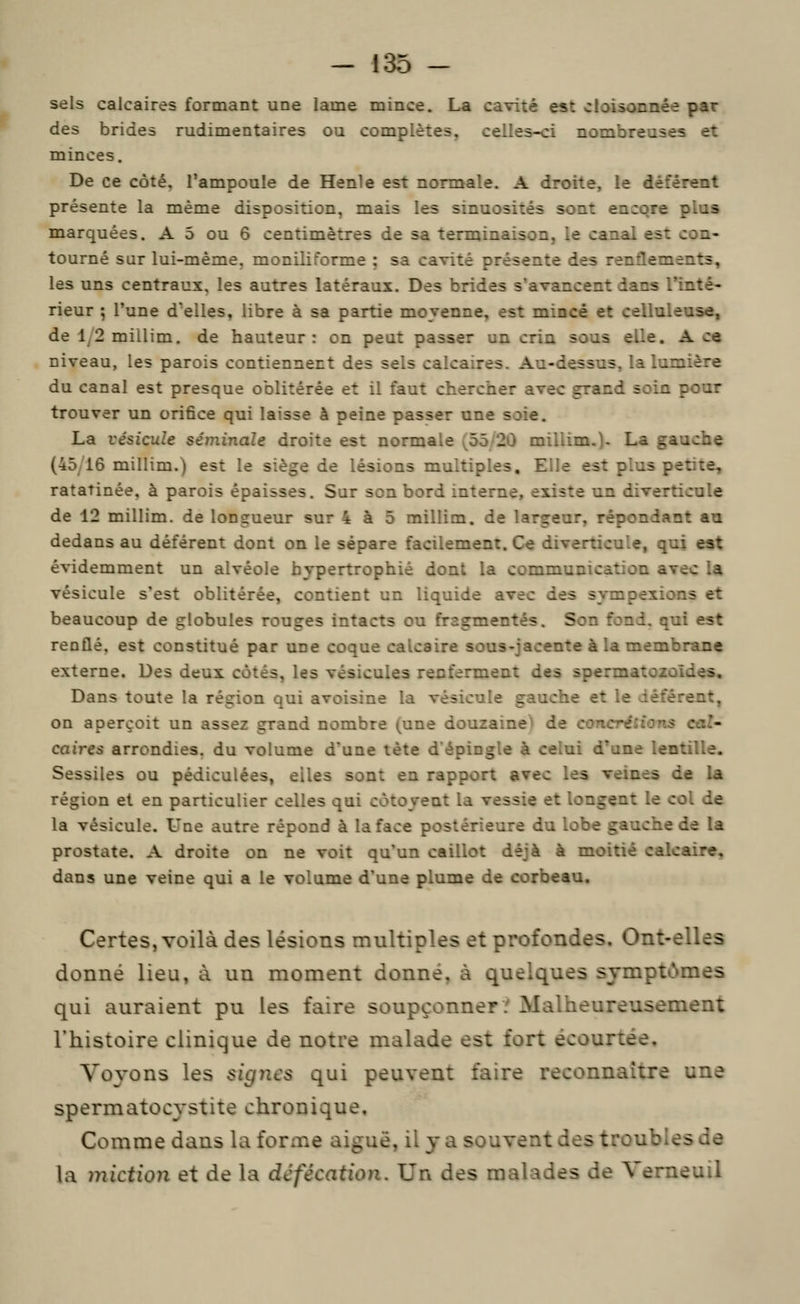 sels calcaires formant une lame mince. La cavité est cloisonnée par des brides rudimentaires ou complètes, celles-ci nombreuses et minces. De ce coté^ l'ampoule de Henle est normale. A droite, le déférent présente la même disposition, mais les sinuosités sont encore plus marquées. A 5 ou 6 centimètres de sa terminaison, le canal est con- tourné sur lui-même, moniliforme ; sa cavité présente des renflements, les uns centraux, les autres latéraux. Des brides s'avancent dans l'inté- rieur ; l'une d'elles, libre à sa partie moyenne, est mince et celluleuse, de 1/2 millim. de hauteur : on peut passer un crin sous elle. A ce niveau, les parois contiennent des sels calcaires. Au-dessus, la lumière du canal est presque oblitérée et il faut chercher avec grand soin pour trouver un orifice qui laisse à peine passer une soie. La vésicule séminale droite est normale ^55 20 millim.)- La gauche (45/16 millim.) est le siège de lésions multiples. Elle est plus petite, ratatinée, à parois épaisses. Sur son bord interne, existe un diverticule de 12 millim. de longueur sur 4 à 5 millim. de largeur, répondant au dedans au déférent dont on le sépare facilement. Ce diverticule, qui est évidemment un alvéole hypertrophié dont la communication avec la vésicule s'est oblitérée, contient un liquide avec des sympexions et beaucoup de globules rouges intacts ou fragmentés. Son fond, qui est renflé, est constitué par une coque calcaire sous-jacente à la membrane externe. Des deux côtés, les vésicules renferment des spermatozoïdes. Dans toute la région qui avoisine la vésicule gauche et le déférent, on aperçoit un assez grand nombre (une douzaine^ de concrétions cal caires arrondies, du volume d'une tète d'épingle à celui d'une lentille. Sessiles ou pédiculées, elles sont en rapport avec les veines de la région et en particulier celles qui côtoyent la vessie et longent le col de la vésicule. Une autre répond à la face postérieure du lobe gauche de la prostate. A droite on ne voit qu'un caillot déjà à moitié calcaire, dans une veine qui a le volume d'une plume de corbeau. Certes, voilà des lésions multiples et profondes. Ont-elles donné lieu, à un moment donné, à quelques sjmptiNmes qui auraient pu les faire soupçonner? Malheureusement l'histoire clinique de notre malade est fort écourtée. Voyons les signes qui peuvent faire reconnaître une spermatocystite chronique. Comme dans la forme aiguë, il y a souvent des troubles de la miction et de la défécation. Un des malades de Verneuil