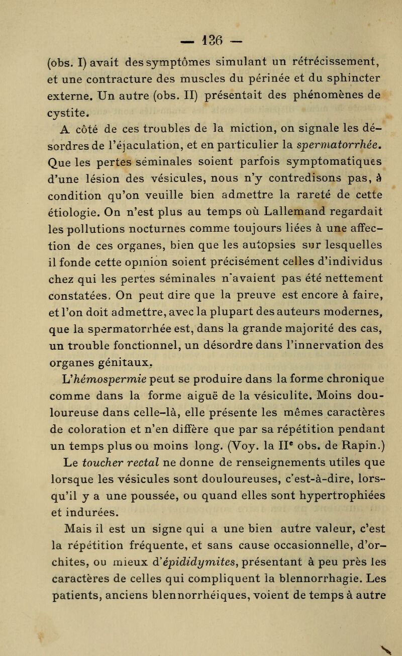 (obs. I) avait des symptômes simulant un rétrécissement, et une contracture des muscles du périnée et du sphincter externe. Un autre (obs. II) présentait des phénomènes de cystite. A côté de ces troubles de la miction, on signale les dé- sordres de réjaculation, et en particulier la spermatorrhée. Que les pertes séminales soient parfois symptomatiques d'une lésion des vésicules, nous n'y contredisons pas, à condition qu'on veuille bien admettre la rareté de cette étiologie. On n'est plus au temps où Lallemand regardait les pollutions nocturnes comme toujours liées à une affec- tion de ces organes, bien que les autopsies sur lesquelles il fonde cette opmion soient précisément celles d'individus chez qui les pertes séminales n'avaient pas été nettement constatées. On peut dire que la preuve est encore à faire, et l'on doit admettre, avec la plupart des auteurs modernes, que la spermatorrhée est, dans la grande majorité des cas, un trouble fonctionnel, un désordre dans l'innervation des organes génitaux. Ukémospermie peut se produire dans la forme chronique comme dans la forme aiguë de la vésiculite. Moins dou- loureuse dans celle-là, elle présente les mêmes caractères de coloration et n'en diffère que par sa répétition pendant un temps plus ou moins long. (Voy. la IP obs. de Rapin.) Le toucher rectal ne donne de renseignements utiles que lorsque les vésicules sont douloureuses, c'est-à-dire, lors- qu'il y a une poussée, ou quand elles sont hypertrophiées et indurées. Mais il est un signe qui a une bien autre valeur, c'est la répétition fréquente, et sans cause occasionnelle, d'or- chites, ou mieux d'épididymites, présentant à peu près les caractères de celles qui compliquent la blennorrhagie. Les patients, anciens blennorrhéiques, voient de temps à autre N