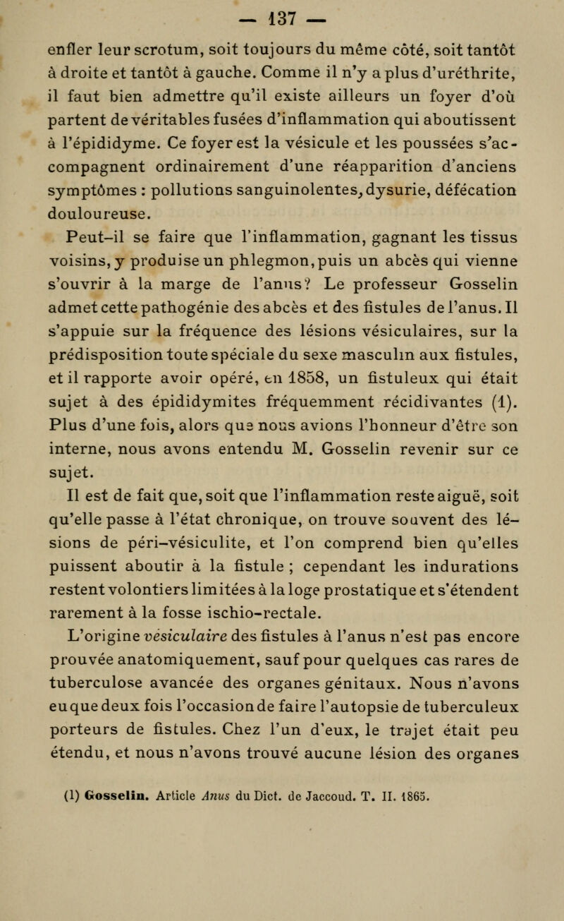 enfler leur scrotum, soit toujours du même côté, soit tantôt à droite et tantôt à gauche. Comme il n'y a plus d'uréthrite, il faut bien admettre qu'il existe ailleurs un foyer d'où partent de véritables fusées d'inflammation qui aboutissent à l'épididyme. Ce foyer est la vésicule et les poussées s'ac- compagnent ordinairement d'une réapparition d'anciens symptômes : pollutions sanguinolentes^ dysurie, défécation douloureuse. Peut-il se faire que l'inflammation, gagnant les tissus voisins, y produise un phlegmon,puis un abcès qui vienne s'ouvrir à la marge de l'anus? Le professeur Gosselin admet cette pathogénie des abcès et des fistules de l'anus. Il s'appuie sur la fréquence des lésions vésiculaires, sur la prédisposition toute spéciale du sexe masculin aux fistules, et il rapporte avoir opéré, en 1858, un fistuleux qui était sujet à des épididymites fréquemment récidivantes (1). Plus d'une fois, alors que nous avions l'honneur d'être son interne, nous avons entendu M. Gosselin revenir sur ce sujet. Il est de fait que, soit que l'inflammation reste aiguë, soit qu'elle passe à l'état chronique, on trouve souvent des lé- sions de péri-vésiculite, et l'on comprend bien qu'elles puissent aboutir à la fistule ; cependant les indurations restent volontiers limitées à la loge prostatique et s'étendent rarement à la fosse ischio-rectale. L'origine vésiculaire des fistules à l'anus n'est pas encore prouvée anatomiquement, sauf pour quelques cas rares de tuberculose avancée des organes génitaux. Nous n'avons euque deux fois l'occasion de faire l'autopsie de tuberculeux porteurs de fistules. Chez l'un d'eux, le trajet était peu étendu, et nous n'avons trouvé aucune lésion des organes (1) Gosselin. Article Anus du Dict. de Jaccoud. T. II. 1865.