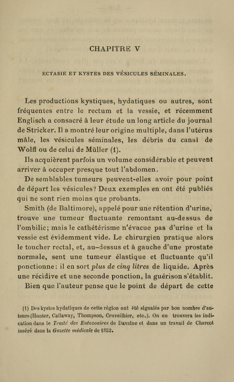 ECTASIE ET KYSTES DES VESICULES SEMINALES, Les productions kystiques, hydatiques ou autres, sont fréquentes entre le rectum et la vessie, et récemment Englisch a consacré à leur étude un long article du journal de Stricker. Il a montré leur origine multiple, dans l'utérus mâle, les vésicules séminales, les débris du canal de Wolfï ou de celui de Mûller (1). Ils acquièrent parfois un volume considérable et peuvent arriver à occuper presque tout l'abdomen. De semblables tumeurs peuvent-elles avoir pour point de départ les vésicules? Deux exemples en ont été publiés qui ne sont rien moins que probants. Smith (de Baltimore), appelé pour une rétention d'urine, trouve une tumeur fluctuante remontant au-dessus, de l'ombilic; mais le cathétérisme n'évacue pas d'urine et la vessie est évidemment vide. Le chirurgien pratique alors le toucher rectal, et, au-dessus et à gauche d'une prostate normale, sent une tumeur élastique et fluctuante qu'il ponctionne: il en sort plus de cinq litres de liquide. Après une récidive et une seconde ponction, la guérison s'établit. Bien que l'auteur pense que le point de départ de cette (l) Des kystes hydatiques de cette région ont été signalés par bon nombre d'au- teurs (Hunter, Callaway, Thompson, Cruveilhier, etc.). On en trouvera les indi- cation dans le Traité des Entozoaires de Davaine et dans un travail de Charcot inséré dans la Gazette médicale de 1852.