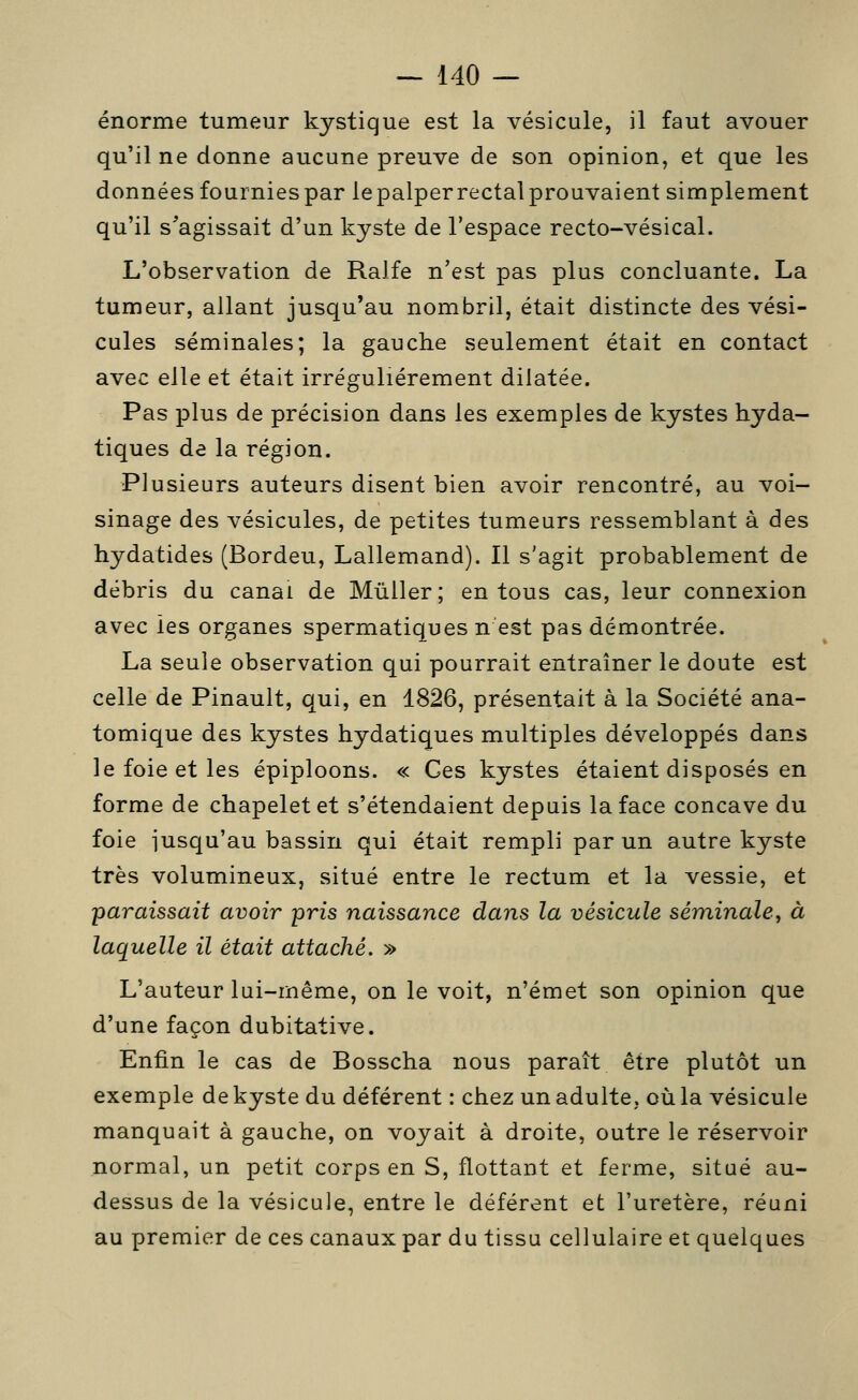 énorme tumeur kystique est la vésicule, il faut avouer qu'il ne donne aucune preuve de son opinion, et que les données fournies par le palper rectal prouvaient simplement qu'il s^agissait d'un kyste de l'espace recto-vésical. L'observation de Ralfe n'est pas plus concluante. La tumeur, allant jusqu'au nombril, était distincte des vési- cules séminales; la gauche seulement était en contact avec elle et était irrégulièrement dilatée. Pas plus de précision dans les exemples de kystes hyda- tiques de la région. Plusieurs auteurs disent bien avoir rencontré, au voi- sinage des vésicules, de petites tumeurs ressemblant à des hydatides (Bordeu, Lallemand). Il s'agit probablement de débris du canal de Mûller; en tous cas, leur connexion avec les organes spermatiques n est pas démontrée. La seule observation qui pourrait entraîner le doute est celle de Pinault, qui, en 1826, présentait à la Société ana- tomique des kystes hydatiques multiples développés dans le foie et les épiploons. « Ces kystes étaient disposés en forme de chapelet et s'étendaient depuis la face concave du foie jusqu'au bassin qui était rempli par un autre kyste très volumineux, situé entre le rectum et la vessie, et paraissait avoir pris naissance dans la vésicule séminale^ à laquelle il était attaché. » L'auteur lui-même, on le voit, n'émet son opinion que d'une façon dubitative. Enfin le cas de Bosscha nous paraît être plutôt un exemple de kyste du déférent : chez un adulte, où la vésicule manquait à gauche, on voyait à droite, outre le réservoir normal, un petit corps en S, flottant et ferme, situé au- dessus de la vésicule, entre le déférent et l'uretère, réuni au premier de ces canaux par du tissu cellulaire et quelques