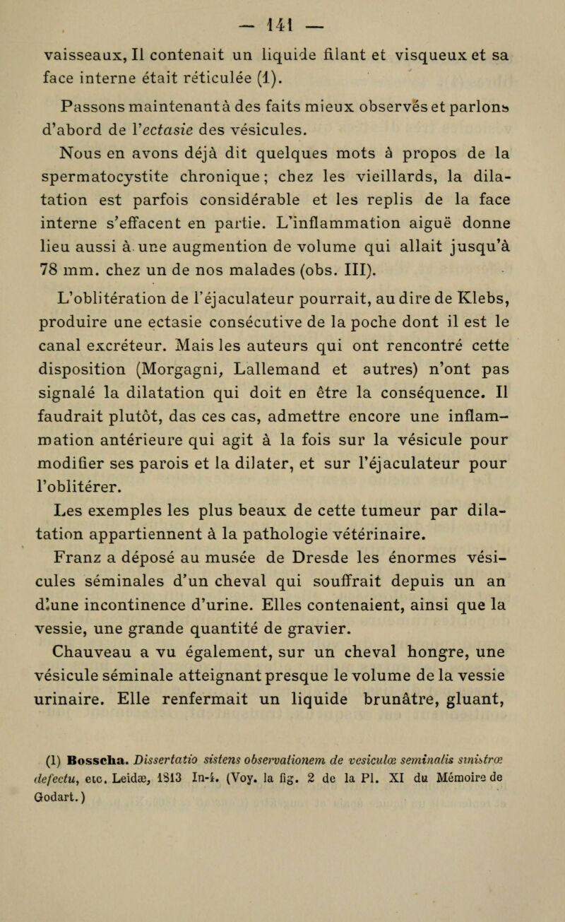 vaisseaux, Il contenait un liquide filant et visqueux et sa face interne était réticulée (1). Passons maintenante des faits mieux observés et parlonîj d'abord de Vectasie des vésicules. Nous en avons déjà dit quelques mots à propos de la spermatocystite chronique; chez les vieillards, la dila- tation est parfois considérable et les replis de la face interne s'effacent en partie. L'inflammation aiguë donne lieu aussi à.une augmention de volume qui allait jusqu'à 78 mm. chez un de nos malades (obs. III). L'oblitération de l'éjaculateur pourrait, au dire de Klebs, produire une ectasie consécutive de la poche dont il est le canal excréteur. Mais les auteurs qui ont rencontré cette disposition (Morgagni, Lallemand et autres) n'ont pas signalé la dilatation qui doit en être la conséquence. II faudrait plutôt, das ces cas, admettre encore une inflam- mation antérieure qui agit à la fois sur la vésicule pour modifier ses parois et la dilater, et sur l'éjaculateur pour l'oblitérer. Les exemples les plus beaux de cette tumeur par dila- tation appartiennent à la pathologie vétérinaire. Franz a déposé au musée de Dresde les énormes vési- cules séminales d'un cheval qui souffrait depuis un an diune incontinence d'urine. Elles contenaient, ainsi que la vessie, une grande quantité de gravier. Chauveau a vu également, sur un cheval hongre, une vésicule séminale atteignant presque le volume delà vessie urinaire. Elle renfermait un liquide brunâtre, gluant, (1) Bosscha. Dissertatio sistens obset^aiionem de vcsîculœ seminalis sinhtrœ defectu, eic. Leidœ, 1S13 In-i. (Voy. la fig. 2 de la PI. XI du Mémoire de Godart. )