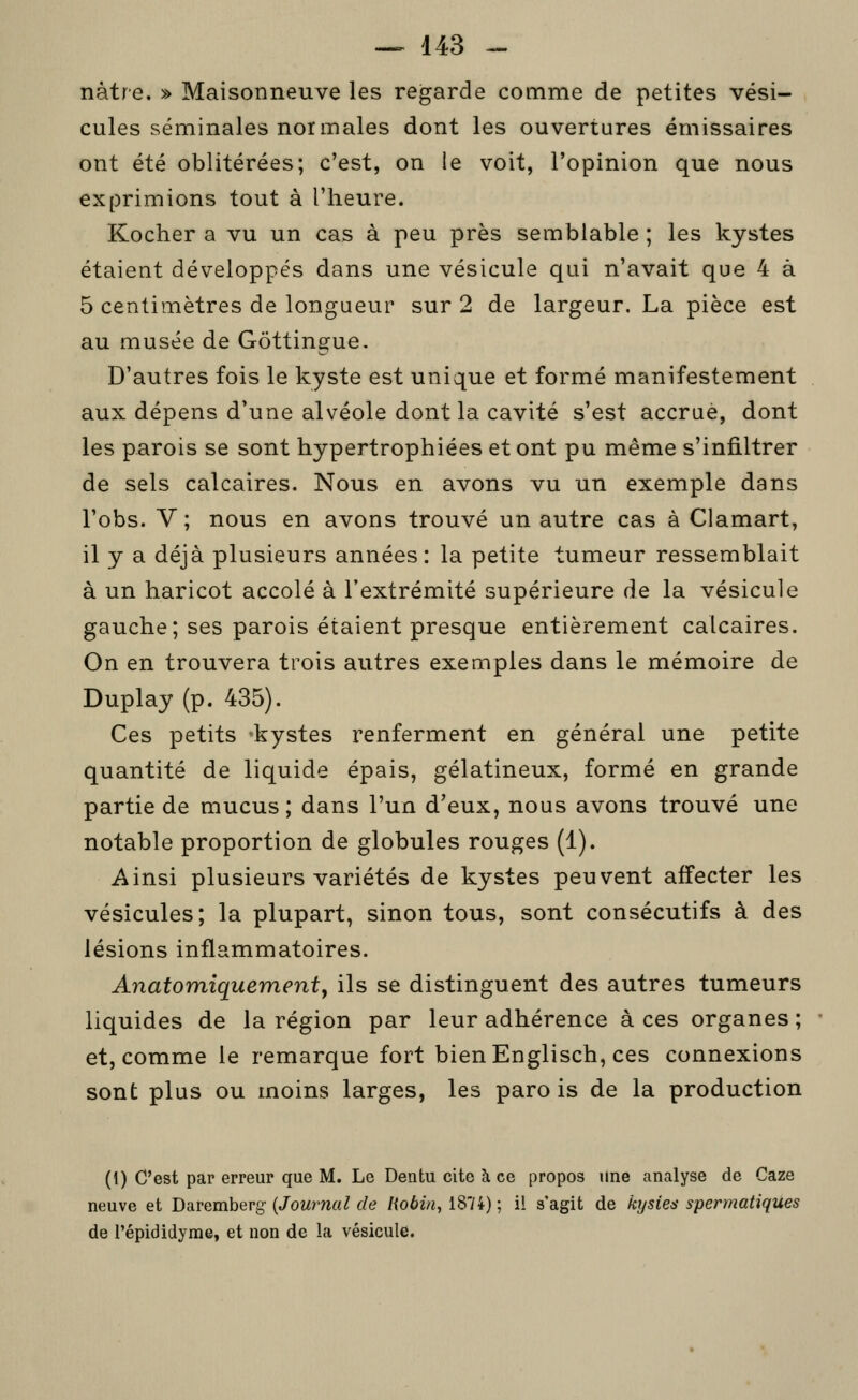 nàtre. » Maisonneuve les regarde comme de petites vési- cules séminales normales dont les ouvertures émissaires ont été oblitérées; c'est, on le voit, l'opinion que nous exprimions tout à l'heure. Kocher a vu un cas à peu près semblable ; les kystes étaient développés dans une vésicule qui n'avait que 4 à 5 centimètres de longueur sur 2 de largeur. La pièce est au musée de Gôttingue. D'autres fois le kyste est unique et formé manifestement aux dépens d'une alvéole dont la cavité s'est accrue, dont les parois se sont hypertrophiées et ont pu même s'infiltrer de sels calcaires. Nous en avons vu un exemple dans l'obs. V; nous en avons trouvé un autre cas à Clamart, il y a déjà plusieurs années: la petite tumeur ressemblait à un haricot accolé à l'extrémité supérieure de la vésicule gauche; ses parois étaient presque entièrement calcaires. On en trouvera trois autres exemples dans le mémoire de Duplay (p. 435). Ces petits -kystes renferment en général une petite quantité de liquide épais, gélatineux, formé en grande partie de mucus; dans l'un d'eux, nous avons trouvé une notable proportion de globules rouges (1). Ainsi plusieurs variétés de kystes peuvent affecter les vésicules; la plupart, sinon tous, sont consécutifs à des lésions inflammatoires. Anatomiquementy ils se distinguent des autres tumeurs liquides de la région par leur adhérence à ces organes ; et, comme le remarque fort bien Englisch, ces connexions sont plus ou moins larges, les parois de la production (1) C'est par erreur que M. Le Dentu cite à ce propos une analyse de Caze neuve et Daremberg {Journal de Hobin, 1874) ; il s'agit de hjsîes spermatiques de l'épididyme, et non de la vésicule.