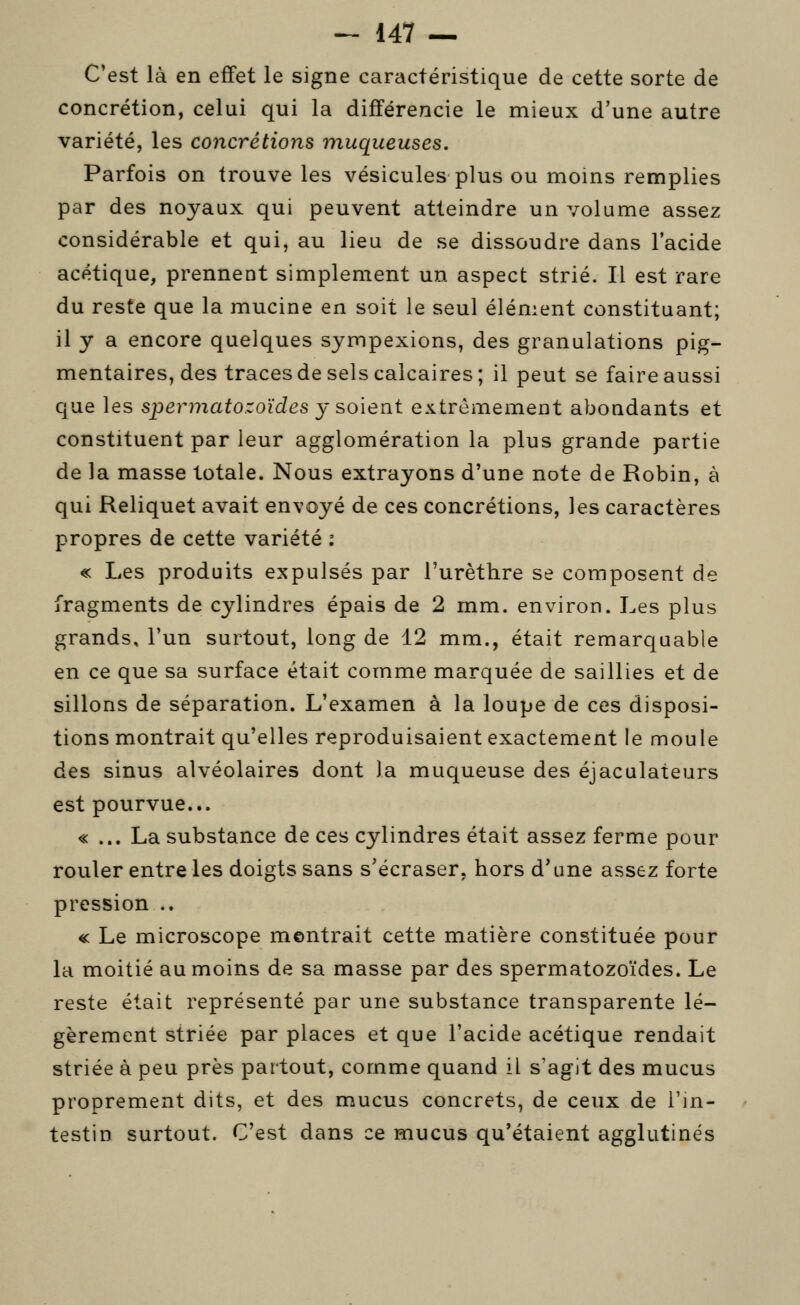 C'est là en effet le signe caractéristique de cette sorte de concrétion, celui qui la différencie le mieux d'une autre variété, les concrétions muqueuses. Parfois on trouve les vésicules plus ou moins remplies par des noyaux qui peuvent atteindre un volume assez considérable et qui, au lieu de se dissoudre dans l'acide acétique, prennent simplement un aspect strié. Il est rare du reste que la mucine en soit le seul élément constituant; il y a encore quelques sympexions, des granulations pig- mentaires, des traces de sels calcaires; il peut se faire aussi que les spermatozoïdes y soient extrêmement abondants et constituent par leur agglomération la plus grande partie de la masse totale. Nous extrayons d'une note de Robin, à qui Reliquet avait envoyé de ces concrétions, les caractères propres de cette variété : « Les produits expulsés par l'urèthre se composent de fragments de cylindres épais de 2 mm. environ. Les plus grands, l'un surtout, long de 12 mm., était remarquable en ce que sa surface était comme marquée de saillies et de sillons de séparation. L'examen à la loupe de ces disposi- tions montrait qu'elles reproduisaient exactement le moule des sinus alvéolaires dont la muqueuse des éjaculateurs est pourvue... « ... La substance de ces cylindres était assez ferme pour rouler entre les doigts sans s'écraser, hors d^une assez forte pression .. « Le microscope montrait cette matière constituée pour la moitié au moins de sa masse par des spermatozoïdes. Le reste était représenté par une substance transparente lé- gèrement striée par places et que l'acide acétique rendait striée à peu près partout, comme quand il s'agit des mucus proprement dits, et des mucus concrets, de ceux de l'in- testin surtout. C'est dans ce mucus qu'étaient agglutinés