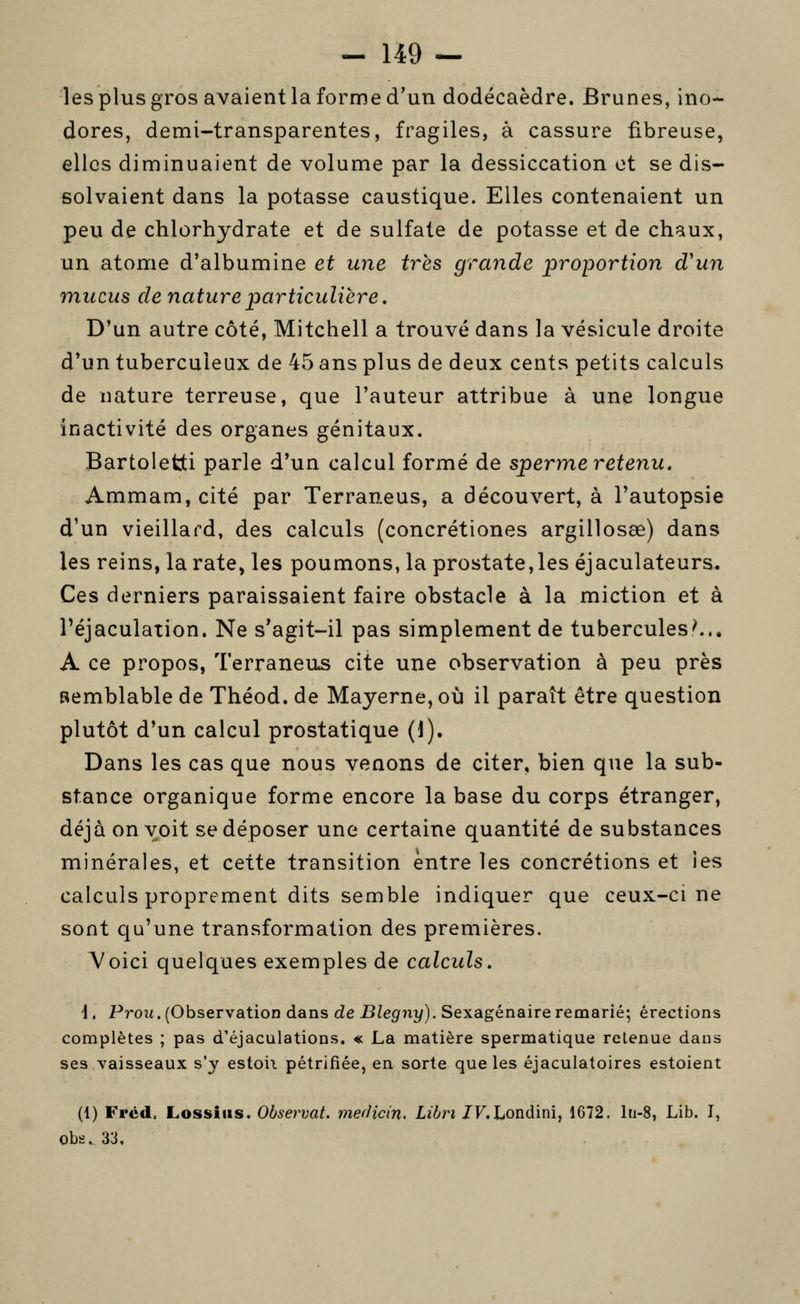 les plus gros avaient la forme d'un dodécaèdre. Brunes, ino- dores, demi-transparentes, fragiles, à cassure fibreuse, elles diminuaient de volume par la dessiccation et se dis- solvaient dans la potasse caustique. Elles contenaient un peu de chlorhydrate et de sulfate de potasse et de chaux, un atome d'albumine et une très grande proportion d'un mucus de nature particulière. D'un autre côté, Mitchell a trouvé dans la vésicule droite d'un tuberculeux de 45 ans plus de deux cents petits calculs de nature terreuse, que l'auteur attribue à une longue inactivité des organes génitaux. Bartoletti parle d'un calcul formé de sperme retenu. Ammam, cité par Terraneus, a découvert, à l'autopsie d'un vieillard, des calculs (concrétiones argillosœ) dans les reins, la rate, les poumons, la prostate, les éjaculateurs. Ces derniers paraissaient faire obstacle à la miction et à l'éjaculation. Ne s'agit-il pas simplement de tubercules^.. A ce propos, Terraneus cite une observation à peu près semblable de Théod. de Mayerne, où il paraît être question plutôt d'un calcul prostatique (1). Dans les cas que nous venons de citer, bien que la sub- stance organique forme encore la base du corps étranger, déjà on voit se déposer une certaine quantité de substances minérales, et cette transition entre les concrétions et les calculs proprement dits semble indiquer que ceux-ci ne sont qu'une transformation des premières. Voici quelques exemples de calculs. \ . Prou. (Observation dans de Blegny). Sexagénaire remarié; érections complètes ; pas d'éjaculations. « La matière spermatique retenue dans ses vaisseaux s'y estoii pétrifiée, en sorte que les éjaculatoires estoient (1) Frcd. Lossiiis. Observât. merJicin. Libri ZF. Londini, 1672. lti-8, Lib. I, obs. 33,
