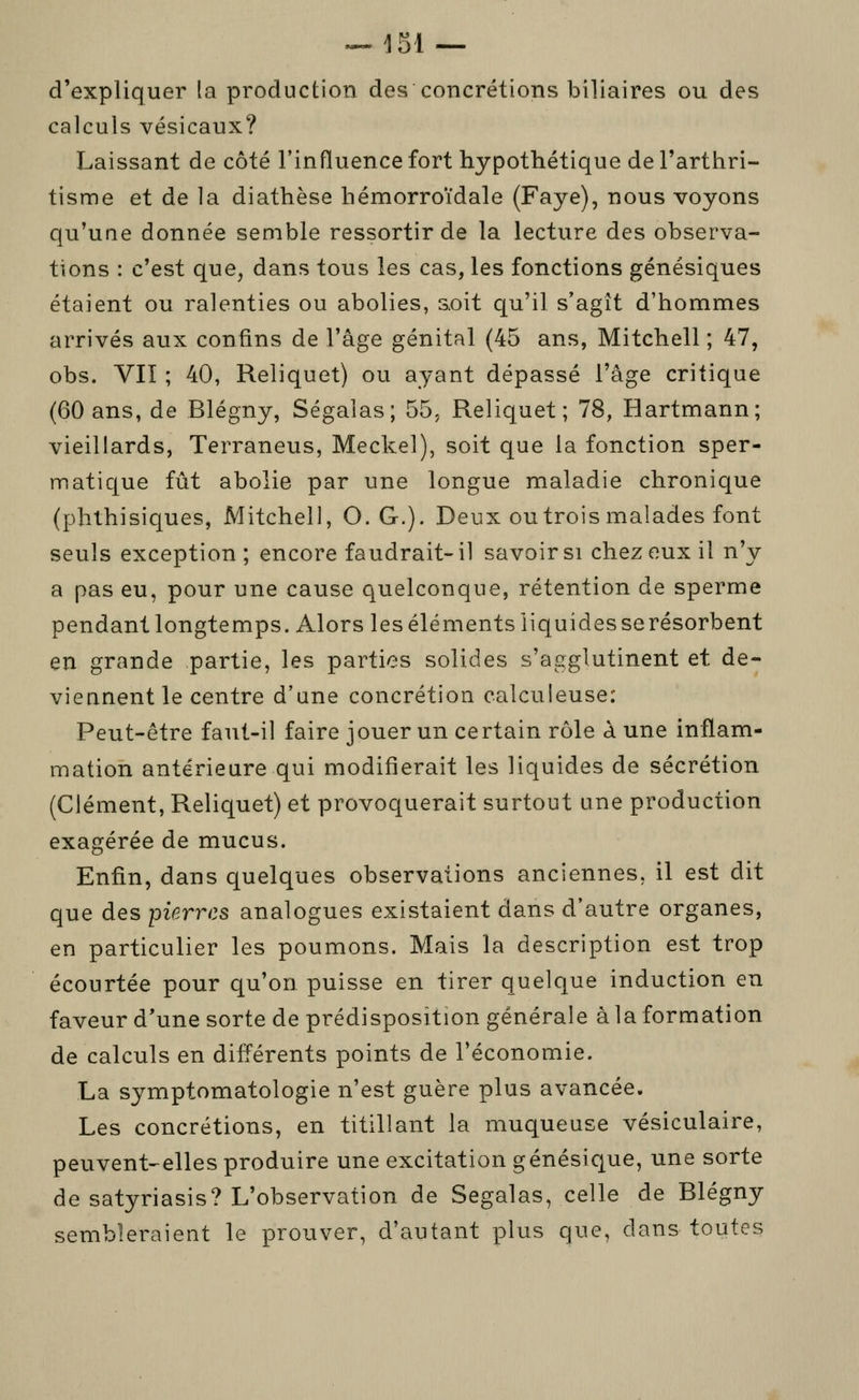 ^151 — d'expliquer la production des concrétions biliaires ou des calculs vésicaux? Laissant de côté l'influence fort hypothétique de l'arthri- tisme et de la diathèse hémorroïdale (Faye), nous voyons qu'une donnée semble ressortir de la lecture des observa- tions : c'est que, dans tous les cas, les fonctions génésiques étaient ou ralenties ou abolies, soit qu'il s'agît d'hommes arrivés aux confins de l'âge génital (45 ans, Mitchell ; 47, obs. VII ; 40, Reliquet) ou ayant dépassé l'âge critique (60 ans, de Blégny, Ségalas; 55, Reliquet; 78, Hartmann; vieillards, Terraneus, Meckel), soit que la fonction sper- matique fût abolie par une longue maladie chronique (phthisicjues, Mitchell, O. G.). Deux ou trois malades font seuls exception; encore faudrait-il savoir si chez eux il n'y a pas eu, pour une cause quelconque, rétention de sperme pendant longtemps. Alors les éléments iiquidesserésorbent en grande partie, les parties solides s'agglutinent et de- viennent le centre d'une concrétion calculeuse: Peut-être faut-il faire jouer un certain rôle à une inflam- mation antérieure qui modifierait les liquides de sécrétion (Clément, Reliquet) et provoquerait surtout une production exagérée de mucus. Enfin, dans quelques observations anciennes, il est dit que des pierres analogues existaient dans d'autre organes, en particulier les poumons. Mais la description est trop écourtée pour qu'on puisse en tirer quelque induction en faveur d'une sorte de prédisposition générale à la formation de calculs en différents points de l'économie. La symptomatologie n'est guère plus avancée. Les concrétions, en titillant la muqueuse vésiculaire, peuvent-elles produire une excitation génésique, une sorte de satyriasis? L'observation de Segalas, celle de Blégny sembleraient le prouver, d'autant plus que, dans toutes