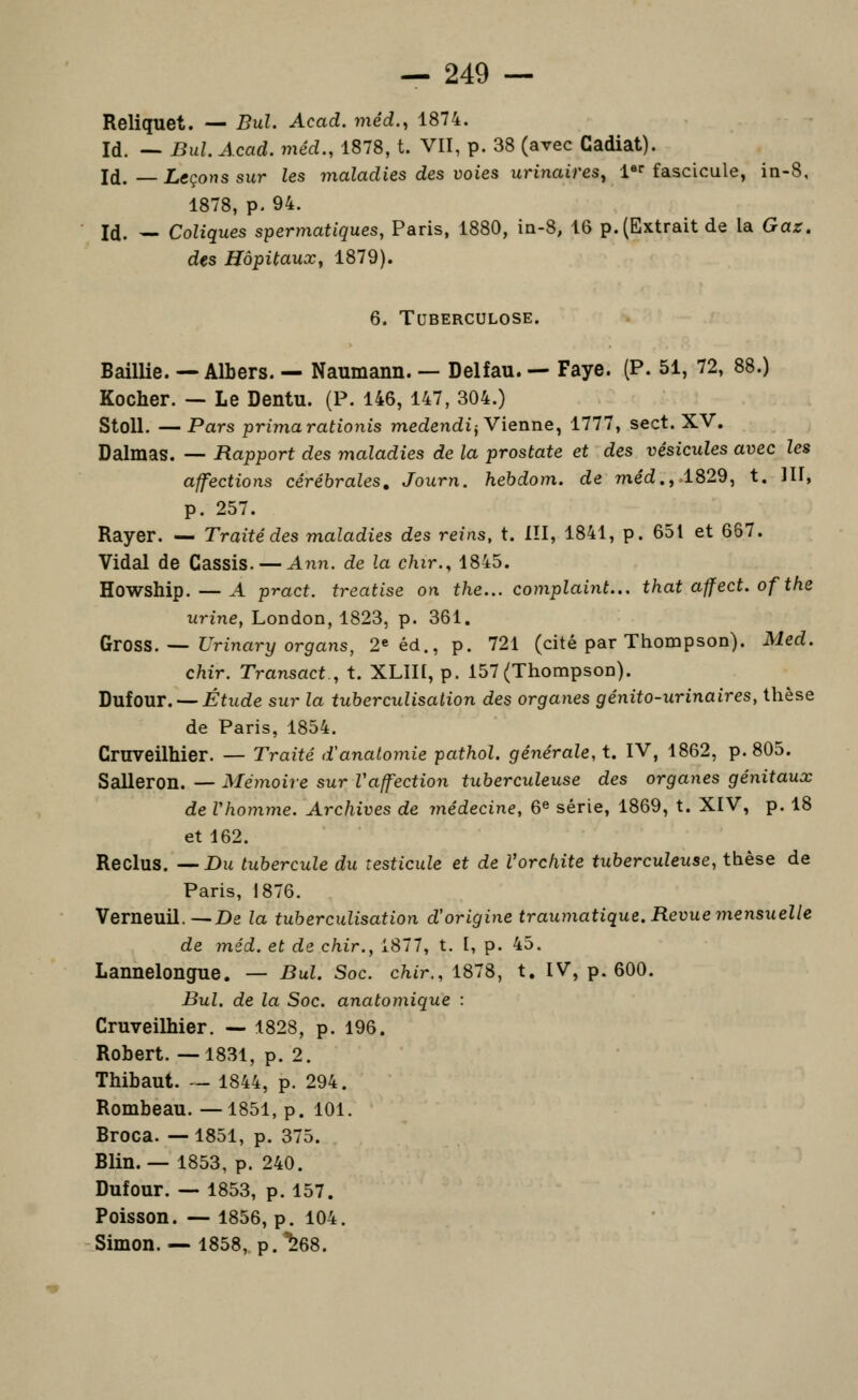 Reliquet. — Bul. Acad. mêd., 1874. Id. — Bul. Acad. méd., 1878, t. VII, p. 38 (avec Cadiat). Id. — Leçons sur les maladies des voies urinaires^ 1 fascicule, in-8, 1878, p. 94. Id. — Coliques spermatiques, Paris, 1880, ia-8, 16 p. (Extrait de la Gaz, des Hôpitaux^ 1879). 6. Tuberculose. Baillie. — Albers. — Naumann. — Delfau. — Paye. (P. 51, 72, 88.) Kocher. — Le Dentu. (P. 146, 147, 304.) StoU. —Pars primarationis medendij Vienne, 1777, sect. XV. Dalmas. —- Rapport des maladies de la prostate et des vésicules avec les affections cérébrales, Journ. hebdom. de méd.^ 1829, t. 111, p. 257. Rayer. — Traité des maladies des reins, t. III, 1841, p. 651 et 667. Vidal de Cassis. — Ami. de la chir., 1845. Howship. — A pract. treatise on the... complaint... that affect. of the urine, London, 1823, p. 361. Gtoss. — Urinary organs, 2eéd., p. 721 (cité par Thompson). Med. chir. Transact., t. XLIII, p. 157 (Thompson). DuioUT. —Étude sur la tuherculisation des organes génito-urinaires, thèse de Paris, 1854. Crnveilhier. — Traité d'anatomie pathol. générale, t. IV, 1862, p. 805. Salleron. — Mémoire sur Vaffection tuberculeuse des organes génitaux de Vho7nme. Archives de médecine, 6® série, 1869, t. XIV, p. 18 et 162. Reclus. —Du tubercule du testicule et de Vorchite tuberculeuse, thèse de Paris, 1876. Verneuil.—De la tubercuUsation d'origine traumatique. Revue mensuelle de méd. et de chir., 1877, t. I, p. 45. Lannelongue. — Bul. Soc. chir., 1878, t. IV, p. 600. Bul. de la Soc. anatomique : Cruveilhier. — 1828, p. 196. Robert. —1831, p. 2. Thibaut. — 1844, p. 294. Rombeau. —1851, p. 101. Broca. —1851, p. 375. Blin. — 1853, p. 240. Dufour. — 1853, p. 157. Poisson. — 1856, p. 104. Simon. — 1858, p.^68.