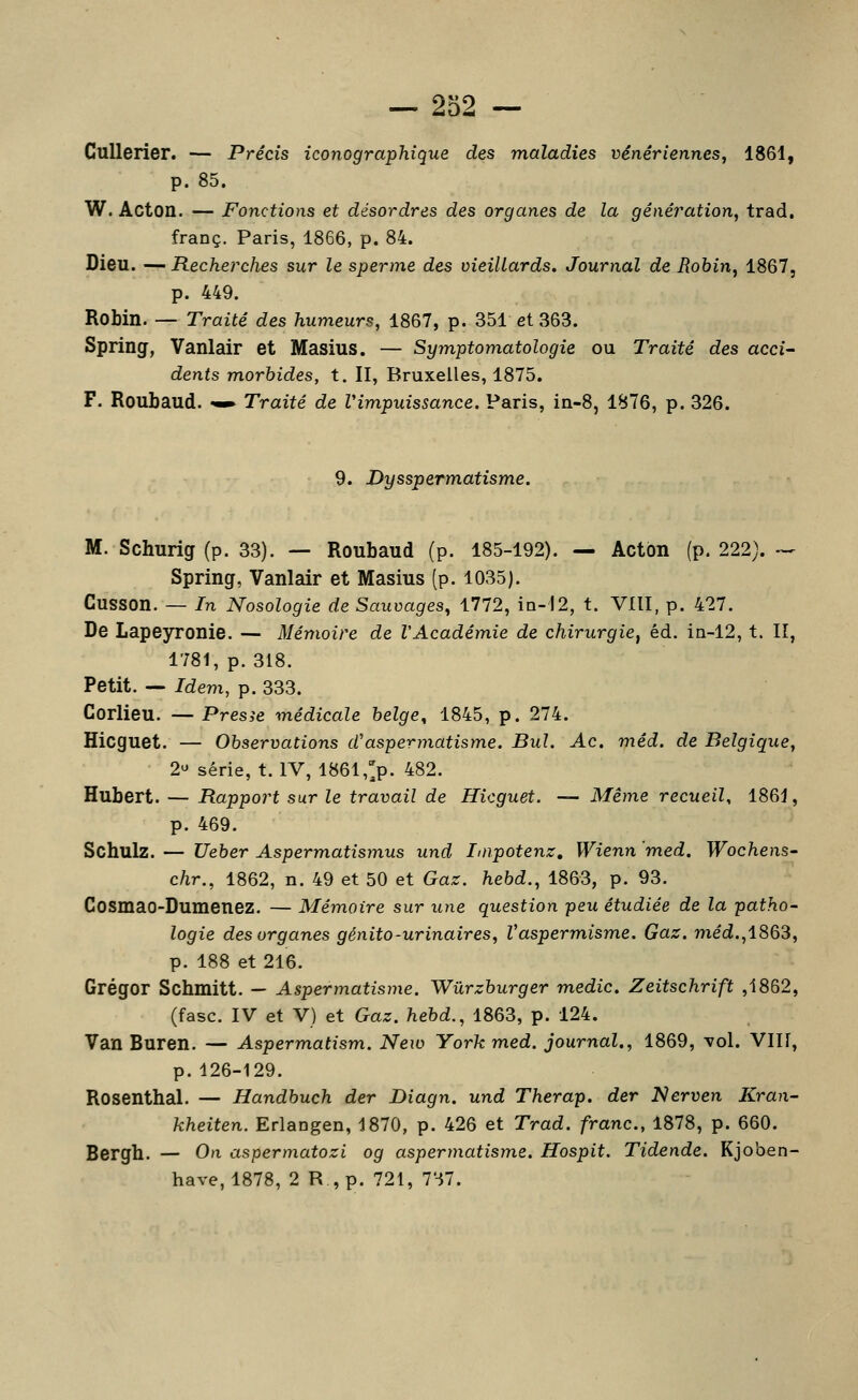 CuUerier. — Précis iconographique des maladies vénériennes, 1861, p. 85. W. ÂCton. — Fonctions et désordres des organes de la génération, trad. franc. Paris, 1866, p. 84. Dieu. — Recherches sur le sperme des vieillards. Journal de Robin, 1867, p. 449. Robin. — Traité des humeurs, 1867, p. 351 et 363. Spring, Vanlair et Masius. — Symptomatologie ou Traité des acci- dents morbides, t. II, Bruxelles, 1875. F. Roubaud. -^ Traité de Vimpuissance, Paris, in-8, 1876, p. 326. 9. Dysspermatisme. M. Schurig (p. 33). — Roubaud (p. 185-192). — Acton (p. 222). -- Spring, Vanlair et Masius (p. 1035). Cusson. — In Nosologie de Sauvages, 1772, ia-'I2, t. VllI, p. 427. De Lapeyronie. — Mémoire de l'Académie de chirurgie, éd. iti-12, t. Il, 1781, p. 318. Petit. — Idem, p. 333. Corlieu. —Presse médicale belge, 1845, p. 274. Hicguet. — Observations d'aspermatisme. Bul. Ac. méd. de Belgique, 2 série, t. IV, 1861,>. 482. Hubert. — Rapport sur le travail de Hicguet. — Même recueil, 1861, p. 469. Schulz. — Ueber Aspermatismus und Iiiipotenz, Wienn med. Wochens- chr., 1862, n. 49 et 50 et Gaz. hebd., 1863, p. 93. Cosmao-Dumenez. — Mémoire sur une question peu étudiée de la patho- logie des organes génito-urinaires, Vasperm,isme. Gaz. med.,1863, p. 188 et 216. Grégor Schmitt. — Aspermatisme. Wûrzburger medic, Zeitschrift ,1862, (fasc. IV et V) et Gaz. hebd., 1863, p. 124. Van Buren. — Aspermatism. New York med. journal., 1869, \ol. VIN, p.126-129. Rosenthal. — Handbuch der Diagn. und Therap. der Nerven Kran- kheiten. Erlangen, 1870, p. 426 et Trad. franc, 1878, p. 660. Bergh. — On aspermatozi og aspermatisme. Hospit. Tidende. Kjoben- have, 1878, 2 R , p. 721, 737.