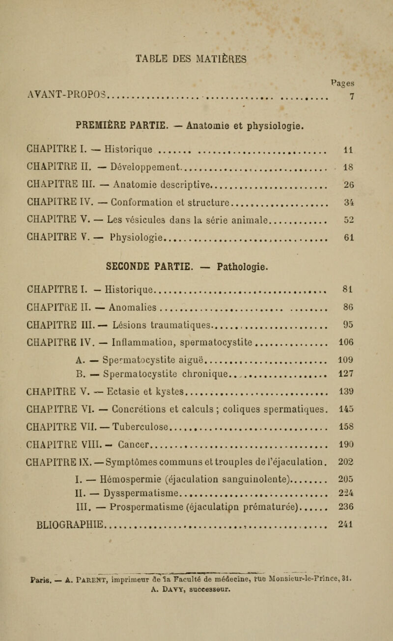 TABLE DES MATIÈRES Pages AVANT-PROPOS 7 PREMIÈRE PARTIE. — Anatomie et physiologie. CHAPITRE I. — Historique 11 CHAPITRE II. — Déveioppement 18 CHAPITRE III. — Anatomie descriptive 26 CHAPITRE IV. — Conformation et structure 34 CHAPITRE V. — Les vésicules dans la série animale 52 CHAPITRE V. — Physiologie 61 SECONDE PARTIE. — Pathologie. CHAPITRE I. - Historique 81 CHAPITRE II. — Anomalies 86 CHAPITRE m. — Lésions traumatiques 95 CHAPITRE IV. — Inflammation, spermatocystite 106 A. — Spe'-matocystite aiguë 109 B. — Spermatocystite chronique., 127 CHAPITRE V. — Ectasie et kystes 139 CHAPITRE VI. — Concrétions et calculs ; coliques spermatiqiies. 145 CHAPITRE VIL — Tuberculose 138 CHAPITRE VIIL - Cancer 190 CHAPITRE IX. — Symptômes communs et trouples de l'éjaculation. 202 I. — Hémospermie (éjaculation sanguinolente) 205 II. — Dysspermatisme 224 III. — Prospermatisme (éjaculatipn prématurée) 236 BLIOGRAPHIE , 241 Paris. — A. Parent, imprimeur de ^a Faculté de médecine, tue Monsieur-le-Prînce, 31. A. Davy, successeur.