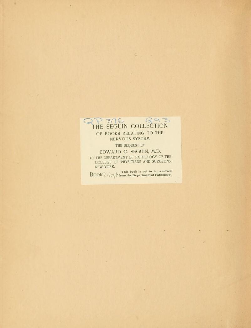 THE SEGUIN COLLECTION OF BOOKS RELATING TO THE NERVOUS SYSTEM THE BEQUEST OF EDWARD C. SEGUIN, M.D. TO THE DEPARTMENT OF PATHOLOGY OF THE COLLEGE OF PHYSICIANS AND SURGEONS, NEW YORK. This book is not to be removed BOOKZlX-ll (V fromthe Department of Pathology.
