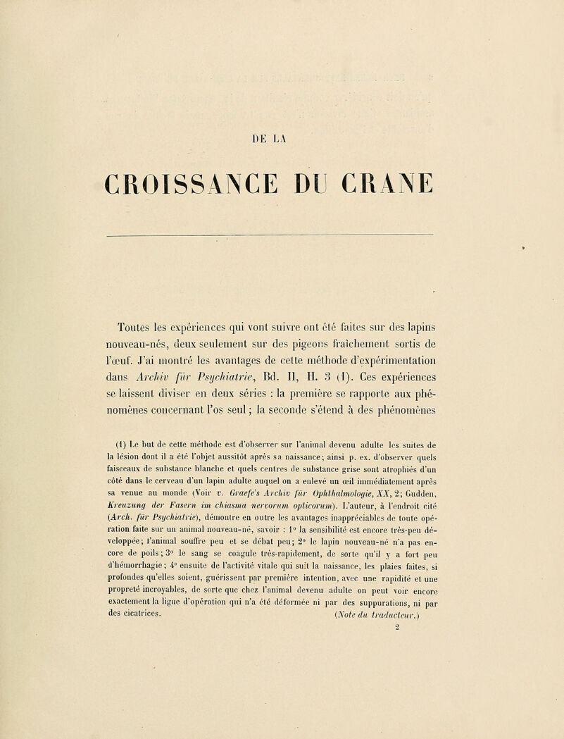 DE LA CROISSANCE DU CRANE Toutes les expériences qui vont suivre ont été faites sur des lapins nouveau-nés, deux seulement sur des pigeons fraîchement sortis de l'œuf. J'ai montré les avantages de celte méthode d'expérimentation dans Archiv fur Psychiatrie, Bd. Il, H. 3 (I). Ces expériences se laissent diviser en deux séries : la première se rapporte aux phé- nomènes concernant l'os seul ; la seconde s'étend à des phénomènes (1) Le but de cette mélhoile est d'observer sur l'animal devenu adulte les suites de la lésion dont il a été l'objet aussitôt après sa naissance; ainsi p. ex. d'observer quels faisceaux de substance blanche et quels centres de substance grise sont atrophiés d'un côté dans le cerveau d'un lapin adulte auquel on a enlevé un œil immédiatement après sa venue au monde (Voir v. Graefe's Archiv fur Ophthalmologie, XX, 2; Gudden, Kreuzung der Fasern im chiasma nervorum opticorum). L'auteur, à l'endroit cité {Arch. fur Psychiatrie), démontre en outre les avantages inappréciables de toute opé- ration faite sur un animal nouveau-né, savoir : 1° la sensibilité est encore très-peu dé- veloppée; l'animal souffre peu et se débat peu; 2° le lapin nouveau-né n'a pas en- core de poils ; 3° le sang se coagule très-rapidement, de sorte qu'il y a fort peu d'hémorrhagie ; 4° ensuite de l'activité vitale qui suit la naissance, les plaies faites, si profondes qu'elles soient, guérissent par première intention, avec une rapidité et une propreté incroyables, de sorte que chez l'animal devenu adulte on peut voir encore exactement la ligne d'opération qui n'a été déformée ni par des suppurations, ni par des cicatrices. (Note du traducteur.) 2